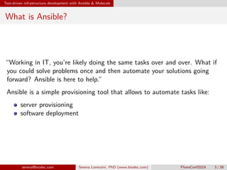 Test-driven infrastructure development with Ansible & Molecule
What is Ansible?
“Working in IT, you’re likely doing the same tasks over and over. What if
you could solve problems once and then automate your solutions going
forward? Ansible is here to help.”
Ansible is a simple provisioning tool that allows to automate tasks like:
server provisioning
software deployment
serena@biodec.com Serena Lorenzini, PhD (www.biodec.com) PloneConf2019 3 / 38
 
