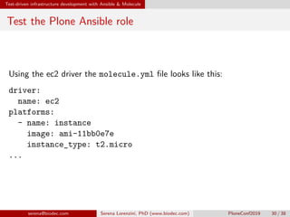 Test-driven infrastructure development with Ansible  Molecule
Test the Plone Ansible role
Using the ec2 driver the molecule.yml file looks like this:
driver:
name: ec2
platforms:
- name: instance
image: ami-11bb0e7e
instance_type: t2.micro
...
serena@biodec.com Serena Lorenzini, PhD (www.biodec.com) PloneConf2019 30 / 38
 