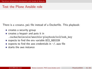 Test-driven infrastructure development with Ansible  Molecule
Test the Plone Ansible role
There is a create.yml file instead of a Dockerfile. This playbook:
creates a security group
creates a keypair and puts it in
.cache/molecule/ansible-playbook/ec2/ssh_key
expects to find the env variable EC2_REGION
expects to find the aws credentials in ~/.aws file
starts the aws instance
serena@biodec.com Serena Lorenzini, PhD (www.biodec.com) PloneConf2019 31 / 38
 