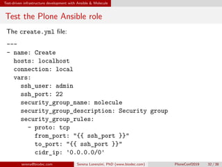 Test-driven infrastructure development with Ansible  Molecule
Test the Plone Ansible role
The create.yml file:
---
- name: Create
hosts: localhost
connection: local
vars:
ssh_user: admin
ssh_port: 22
security_group_name: molecule
security_group_description: Security group
security_group_rules:
- proto: tcp
from_port: {{ ssh_port }}
to_port: {{ ssh_port }}
cidr_ip: '0.0.0.0/0'
....serena@biodec.com Serena Lorenzini, PhD (www.biodec.com) PloneConf2019 32 / 38
 