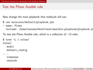 Test-driven infrastructure development with Ansible  Molecule
Test the Plone Ansible role
Now change the main playbook that molecule will use:
$ cat molecule/default/playbook.yml
- name: Plone
include: /home/serena/Work/test/ansible-playbook/playbook.ym
To test the Plone Ansible role, which is a collection of ~13 roles.
$ tree -L 1 roles/
roles/
 audit
 default_config
....
 timezone
 varnish
serena@biodec.com Serena Lorenzini, PhD (www.biodec.com) PloneConf2019 33 / 38
 