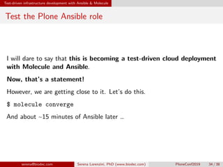 Test-driven infrastructure development with Ansible  Molecule
Test the Plone Ansible role
I will dare to say that this is becoming a test-driven cloud deployment
with Molecule and Ansible.
Now, that’s a statement!
However, we are getting close to it. Let’s do this.
$ molecule converge
And about ~15 minutes of Ansible later …
serena@biodec.com Serena Lorenzini, PhD (www.biodec.com) PloneConf2019 34 / 38
 