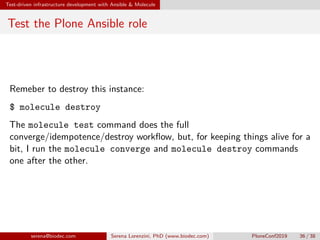 Test-driven infrastructure development with Ansible  Molecule
Test the Plone Ansible role
Remeber to destroy this instance:
$ molecule destroy
The molecule test command does the full
converge/idempotence/destroy workflow, but, for keeping things alive for a
bit, I run the molecule converge and molecule destroy commands
one after the other.
serena@biodec.com Serena Lorenzini, PhD (www.biodec.com) PloneConf2019 36 / 38
 