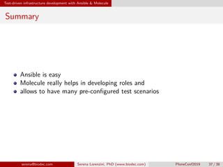 Test-driven infrastructure development with Ansible  Molecule
Summary
Ansible is easy
Molecule really helps in developing roles and
allows to have many pre-configured test scenarios
serena@biodec.com Serena Lorenzini, PhD (www.biodec.com) PloneConf2019 37 / 38
 