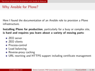 Test-driven infrastructure development with Ansible & Molecule
Why Ansible for Plone?
Here I found the documentation of an Ansible role to provision a Plone
infrastructure.
Installing Plone for production, particularly for a busy or complex site,
is hard and requires you learn about a variety of moving parts:
ZEO server
ZEO clients
Process-control
Load balancing
Reverse-proxy caching
URL rewriting and HTTPS support including certificate management
serena@biodec.com Serena Lorenzini, PhD (www.biodec.com) PloneConf2019 5 / 38
 
