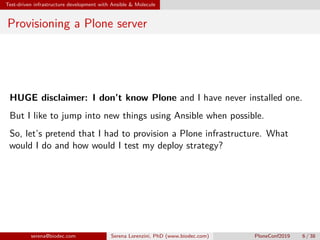 Test-driven infrastructure development with Ansible & Molecule
Provisioning a Plone server
HUGE disclaimer: I don’t know Plone and I have never installed one.
But I like to jump into new things using Ansible when possible.
So, let’s pretend that I had to provision a Plone infrastructure. What
would I do and how would I test my deploy strategy?
serena@biodec.com Serena Lorenzini, PhD (www.biodec.com) PloneConf2019 6 / 38
 