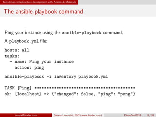 Test-driven infrastructure development with Ansible & Molecule
The ansible-playbook command
Ping your instance using the ansible-playbook command.
A playbook.yml file:
hosts: all
tasks:
- name: Ping your instance
action: ping
ansible-playbook -i inventory playbook.yml
TASK [Ping] *****************************************
ok: [localhost] => {"changed": false, "ping": "pong"}
serena@biodec.com Serena Lorenzini, PhD (www.biodec.com) PloneConf2019 8 / 38
 
