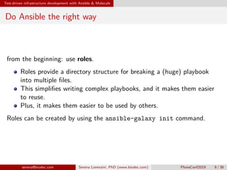 Test-driven infrastructure development with Ansible & Molecule
Do Ansible the right way
from the beginning: use roles.
Roles provide a directory structure for breaking a (huge) playbook
into multiple files.
This simplifies writing complex playbooks, and it makes them easier
to reuse.
Plus, it makes them easier to be used by others.
Roles can be created by using the ansible-galaxy init command.
serena@biodec.com Serena Lorenzini, PhD (www.biodec.com) PloneConf2019 9 / 38
 