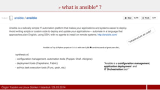 Özgür Yazılım ve Linux Günleri / Istanbul / 29.03.2014Özgür Yazılım ve Linux Günleri / Istanbul / 29.03.2014
> what is ansible* ?
“Ansible is a configuration management,
application deployment and
IT Orchestration tool ”
"infrastructure as code"
synthesis of;
- configuration management, automation tools (Puppet, Chef, cfengine)
- deployment tools (Capistrano, Fabric)
- ad-hoc task execution tools (Func, pssh, etc)
 