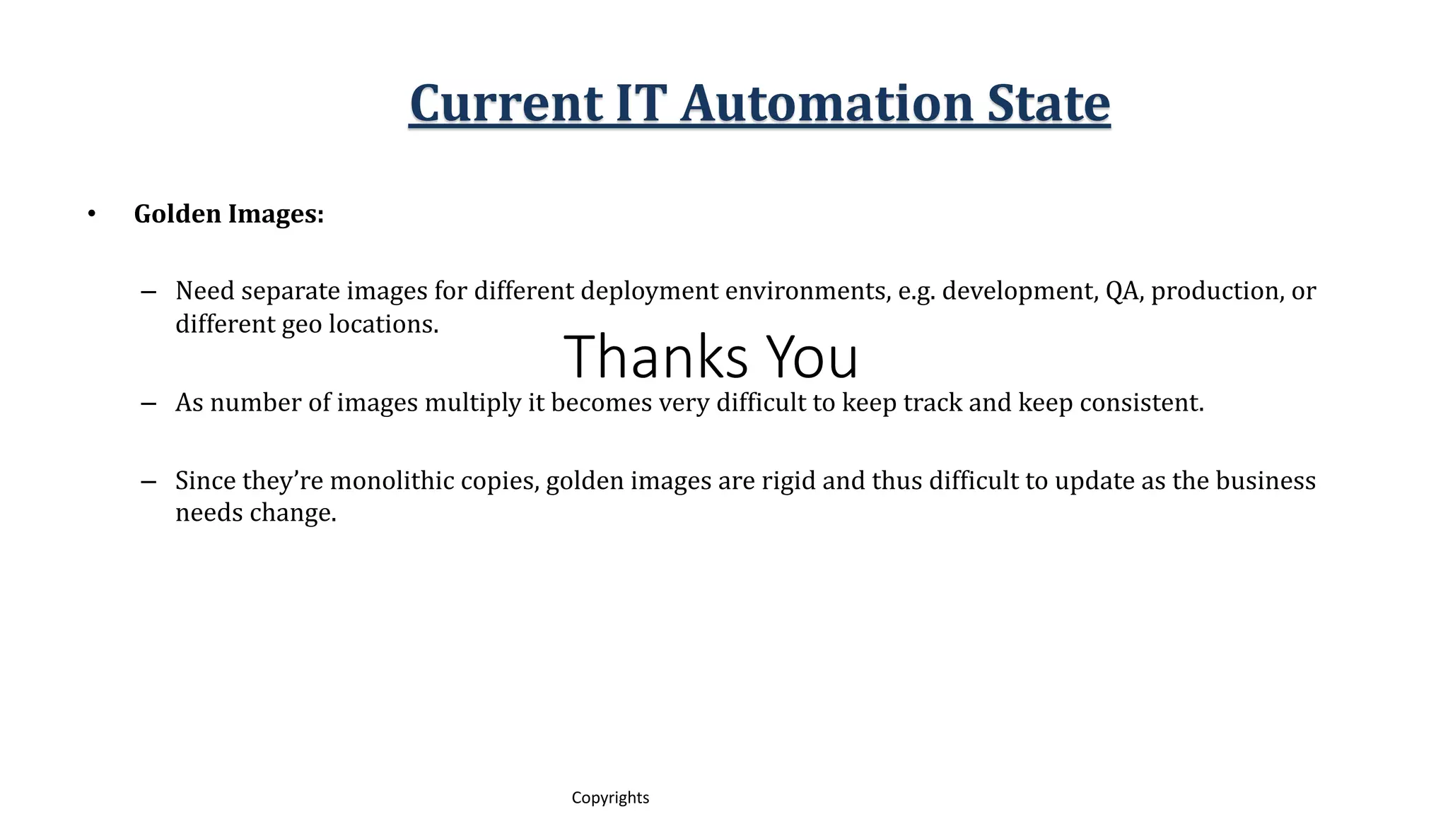 Thanks You
11
Copyrights
• Golden Images:
– Need separate images for different deployment environments, e.g. development, QA, production, or
different geo locations.
– As number of images multiply it becomes very difficult to keep track and keep consistent.
– Since they’re monolithic copies, golden images are rigid and thus difficult to update as the business
needs change.
Current IT Automation State
 