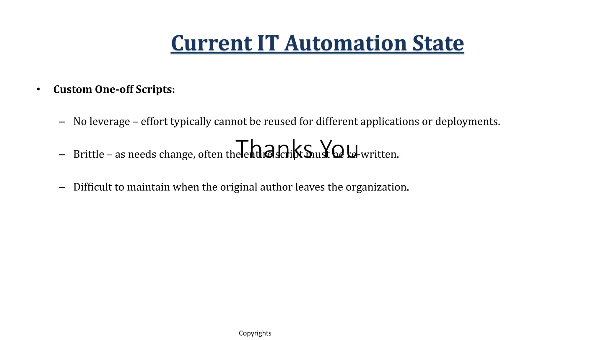 Thanks You
12
Copyrights
• Custom One-off Scripts:
– No leverage – effort typically cannot be reused for different applications or deployments.
– Brittle – as needs change, often the entire script must be re-written.
– Difficult to maintain when the original author leaves the organization.
Current IT Automation State
 