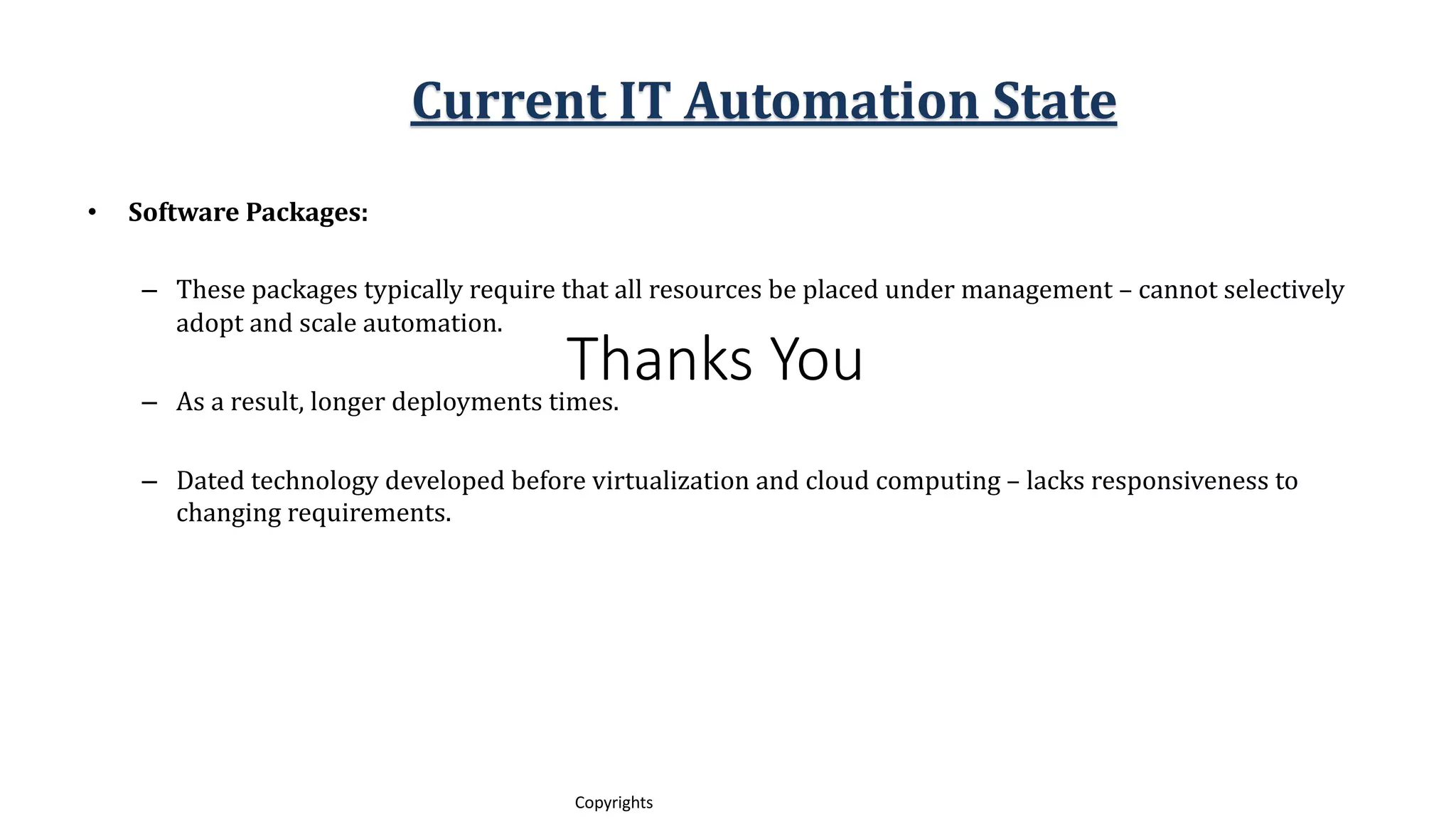 Thanks You
13
Copyrights
• Software Packages:
– These packages typically require that all resources be placed under management – cannot selectively
adopt and scale automation.
– As a result, longer deployments times.
– Dated technology developed before virtualization and cloud computing – lacks responsiveness to
changing requirements.
Current IT Automation State
 