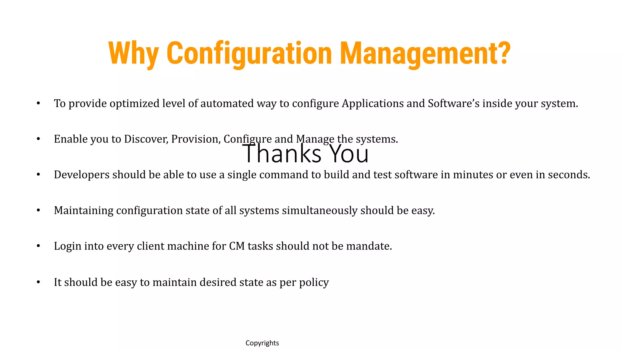 Thanks You
14
Copyrights
• To provide optimized level of automated way to configure Applications and Software’s inside your system.
• Enable you to Discover, Provision, Configure and Manage the systems.
• Developers should be able to use a single command to build and test software in minutes or even in seconds.
• Maintaining configuration state of all systems simultaneously should be easy.
• Login into every client machine for CM tasks should not be mandate.
• It should be easy to maintain desired state as per policy
Why Configuration Management?
 