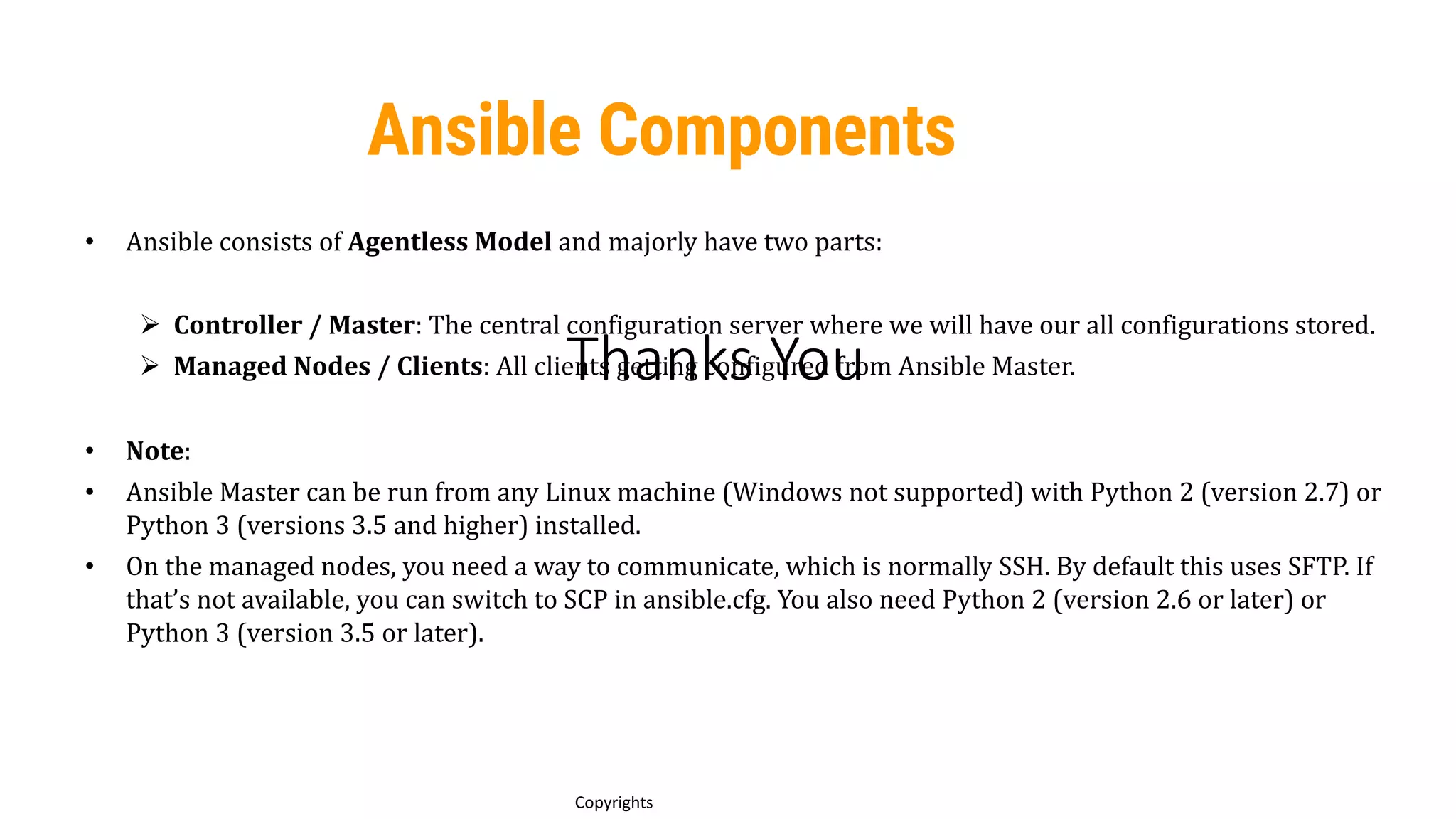 Thanks You
16
Copyrights
• Ansible consists of Agentless Model and majorly have two parts:
Ø Controller / Master: The central configuration server where we will have our all configurations stored.
Ø Managed Nodes / Clients: All clients getting configured from Ansible Master.
• Note:
• Ansible Master can be run from any Linux machine (Windows not supported) with Python 2 (version 2.7) or
Python 3 (versions 3.5 and higher) installed.
• On the managed nodes, you need a way to communicate, which is normally SSH. By default this uses SFTP. If
that’s not available, you can switch to SCP in ansible.cfg. You also need Python 2 (version 2.6 or later) or
Python 3 (version 3.5 or later).
Ansible Components
 