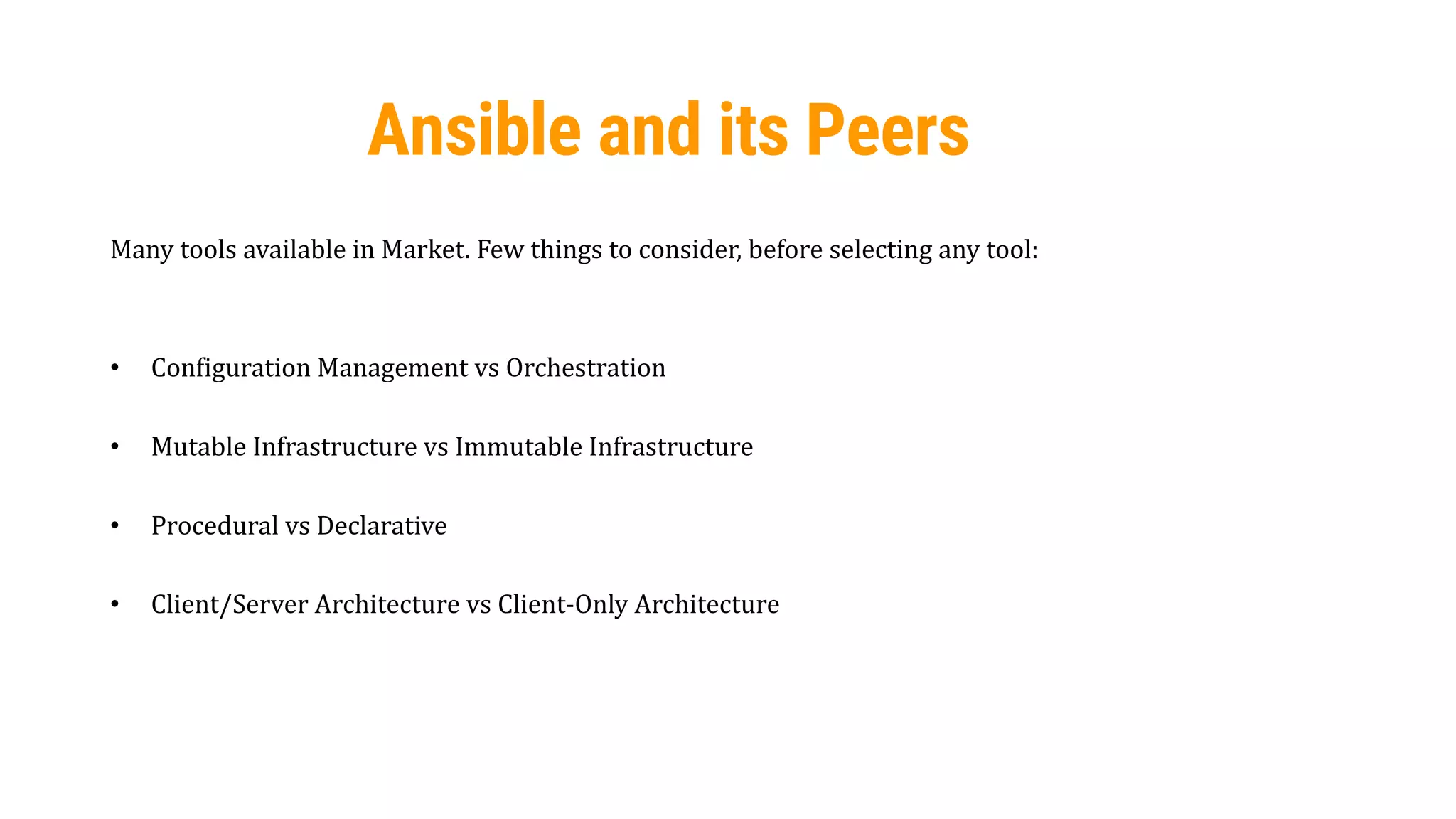 19
Ansible and its Peers
Many tools available in Market. Few things to consider, before selecting any tool:
• Configuration Management vs Orchestration
• Mutable Infrastructure vs Immutable Infrastructure
• Procedural vs Declarative
• Client/Server Architecture vs Client-Only Architecture
 