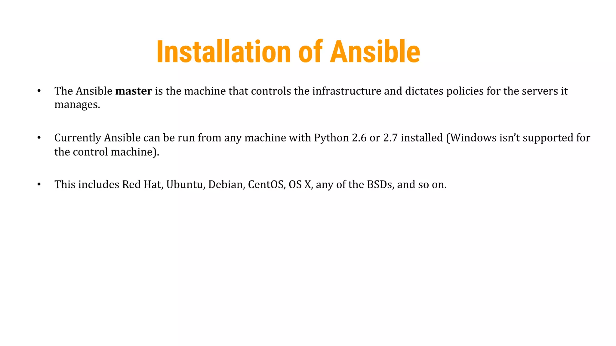 23
Installation of Ansible
• The Ansible master is the machine that controls the infrastructure and dictates policies for the servers it
manages.
• Currently Ansible can be run from any machine with Python 2.6 or 2.7 installed (Windows isn’t supported for
the control machine).
• This includes Red Hat, Ubuntu, Debian, CentOS, OS X, any of the BSDs, and so on.
 
