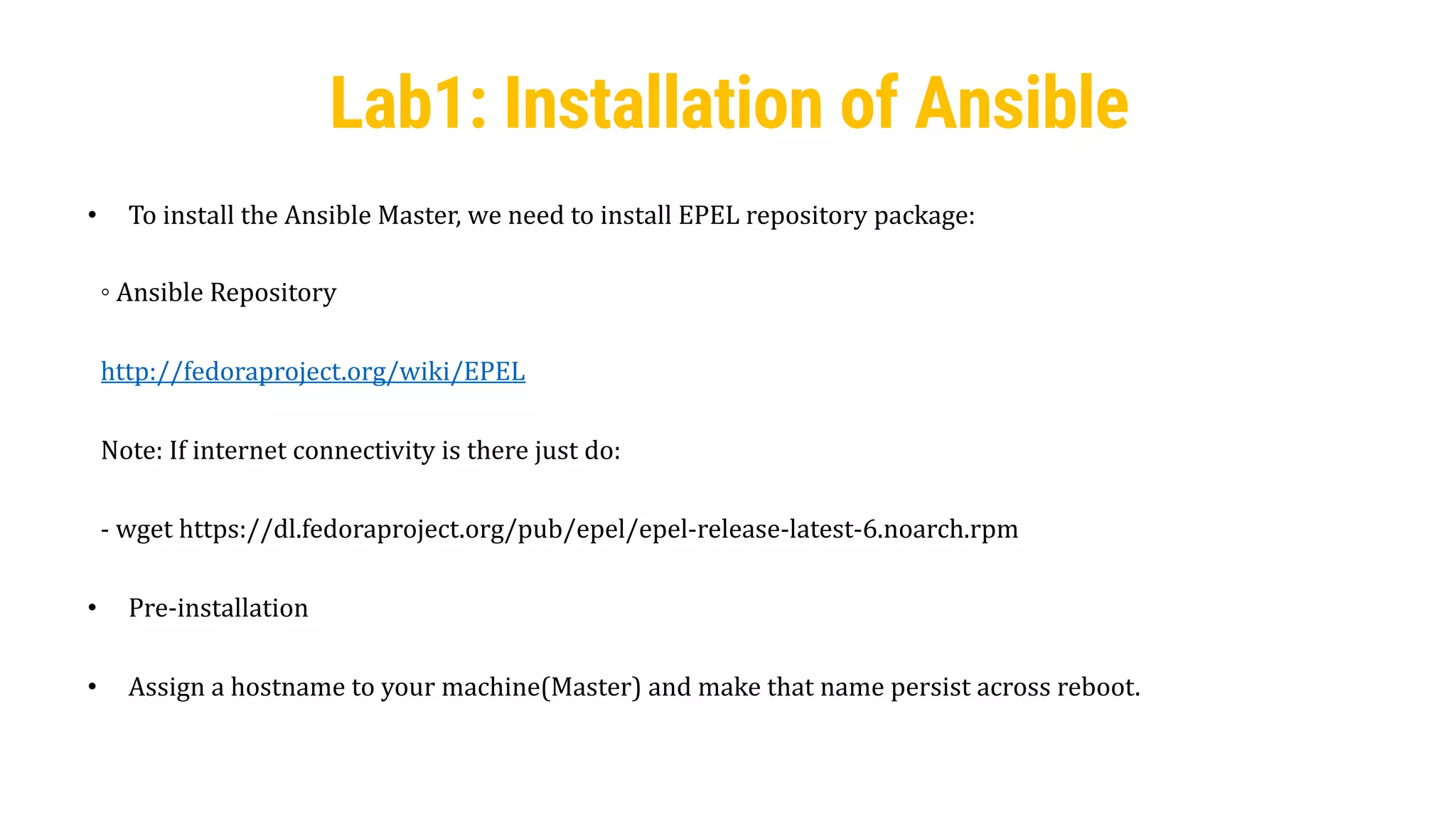 24
Lab1: Installation of Ansible
• To install the Ansible Master, we need to install EPEL repository package:
◦ Ansible Repository
http://fedoraproject.org/wiki/EPEL
Note: If internet connectivity is there just do:
- wget https://dl.fedoraproject.org/pub/epel/epel-release-latest-6.noarch.rpm
• Pre-installation
• Assign a hostname to your machine(Master) and make that name persist across reboot.
 