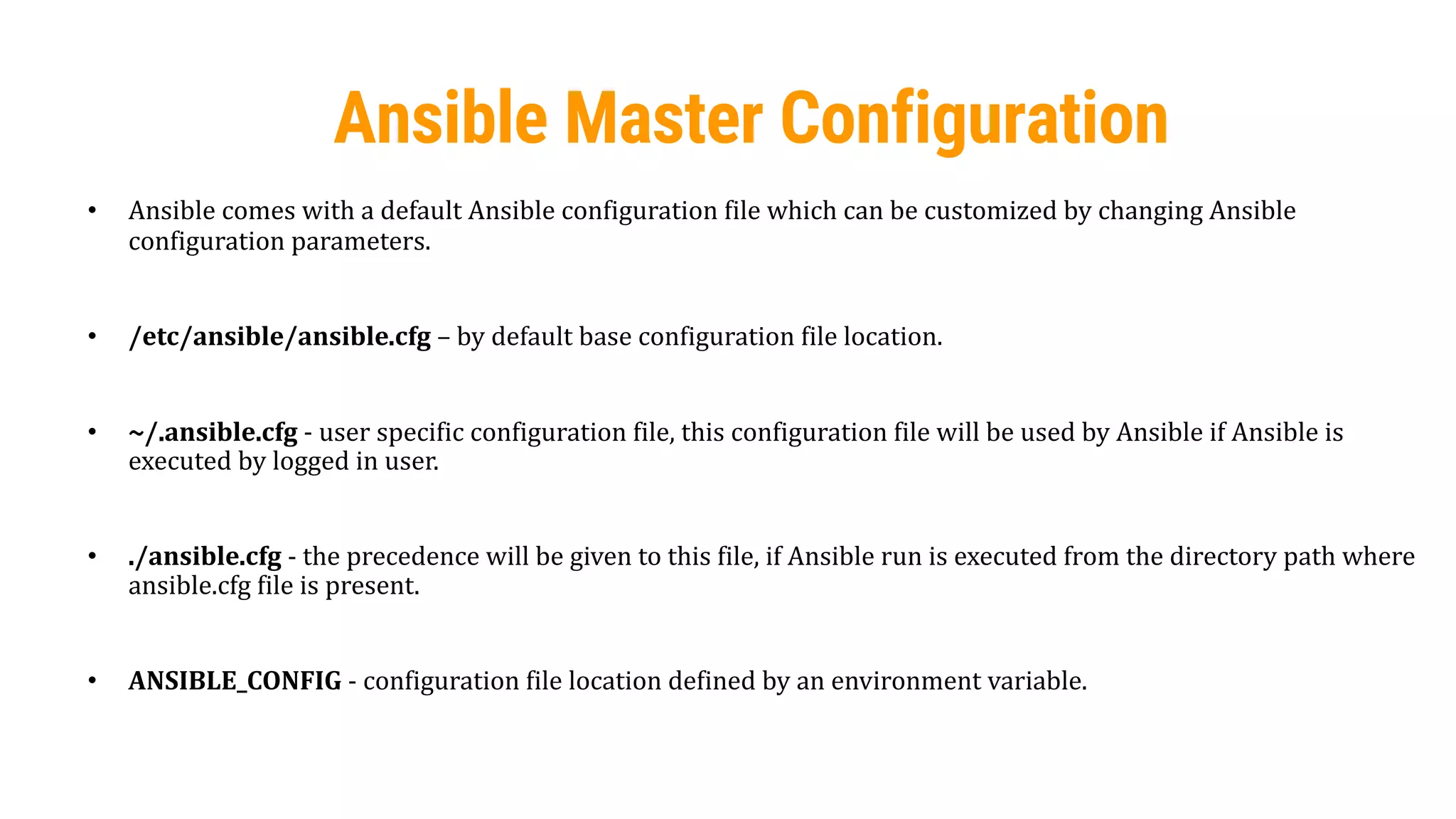 27
Ansible Master Configuration
• Ansible comes with a default Ansible configuration file which can be customized by changing Ansible
configuration parameters.
• /etc/ansible/ansible.cfg – by default base configuration file location.
• ~/.ansible.cfg - user specific configuration file, this configuration file will be used by Ansible if Ansible is
executed by logged in user.
• ./ansible.cfg - the precedence will be given to this file, if Ansible run is executed from the directory path where
ansible.cfg file is present.
• ANSIBLE_CONFIG - configuration file location defined by an environment variable.
 