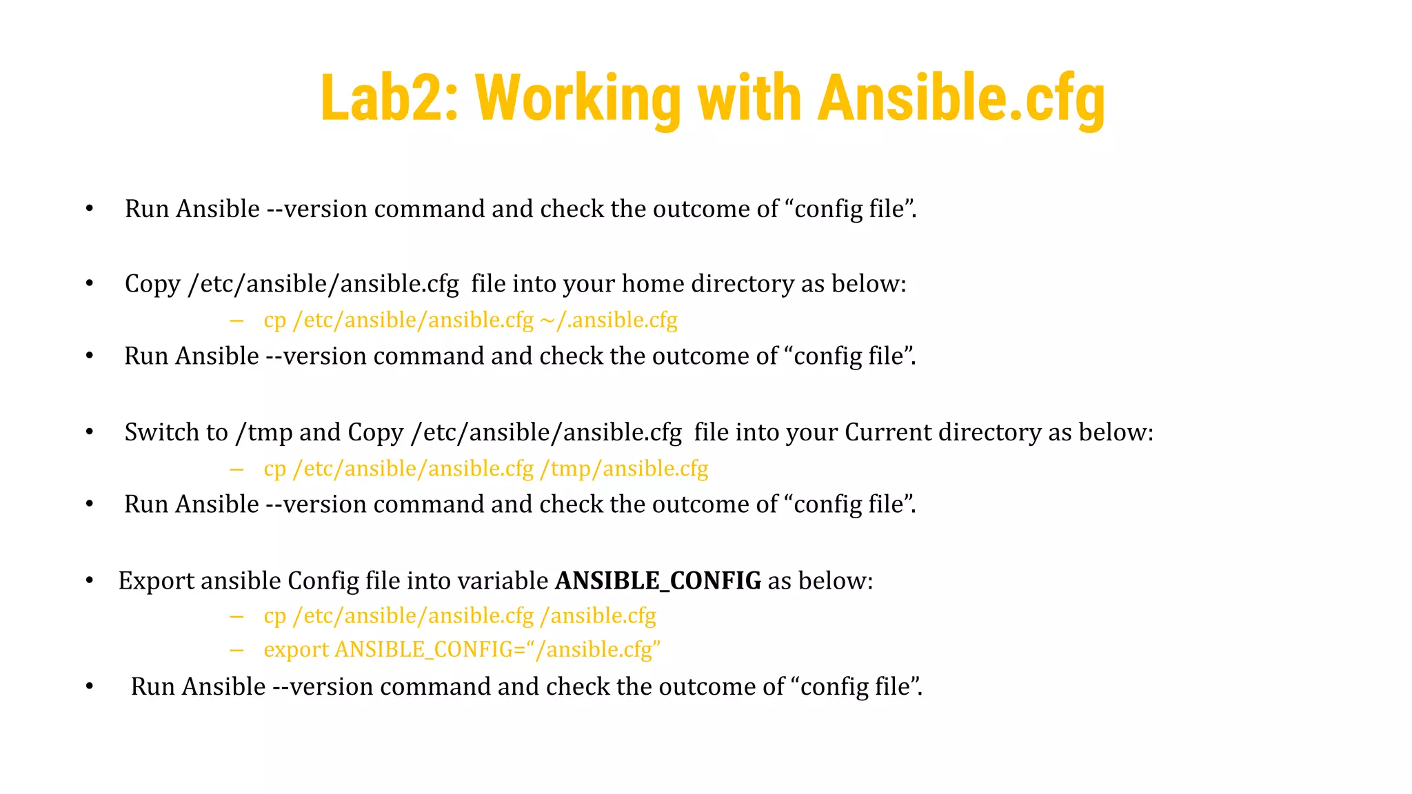 28
• Run Ansible --version command and check the outcome of “config file”.
• Copy /etc/ansible/ansible.cfg file into your home directory as below:
– cp /etc/ansible/ansible.cfg ~/.ansible.cfg
• Run Ansible --version command and check the outcome of “config file”.
• Switch to /tmp and Copy /etc/ansible/ansible.cfg file into your Current directory as below:
– cp /etc/ansible/ansible.cfg /tmp/ansible.cfg
• Run Ansible --version command and check the outcome of “config file”.
• Export ansible Config file into variable ANSIBLE_CONFIG as below:
– cp /etc/ansible/ansible.cfg /ansible.cfg
– export ANSIBLE_CONFIG=“/ansible.cfg”
• Run Ansible --version command and check the outcome of “config file”.
Lab2: Working with Ansible.cfg
 