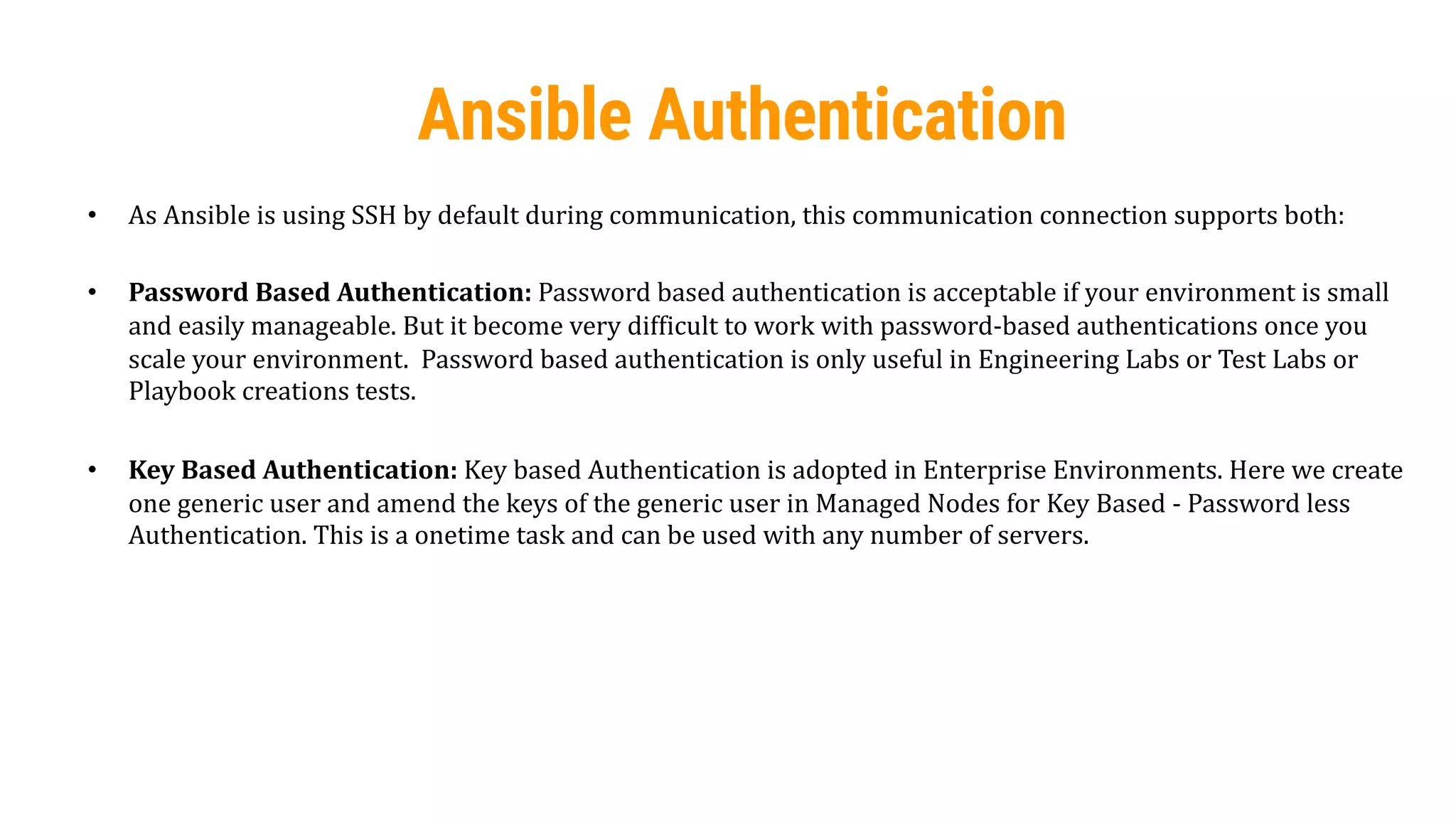 30
Ansible Authentication
• As Ansible is using SSH by default during communication, this communication connection supports both:
• Password Based Authentication: Password based authentication is acceptable if your environment is small
and easily manageable. But it become very difficult to work with password-based authentications once you
scale your environment. Password based authentication is only useful in Engineering Labs or Test Labs or
Playbook creations tests.
• Key Based Authentication: Key based Authentication is adopted in Enterprise Environments. Here we create
one generic user and amend the keys of the generic user in Managed Nodes for Key Based - Password less
Authentication. This is a onetime task and can be used with any number of servers.
 