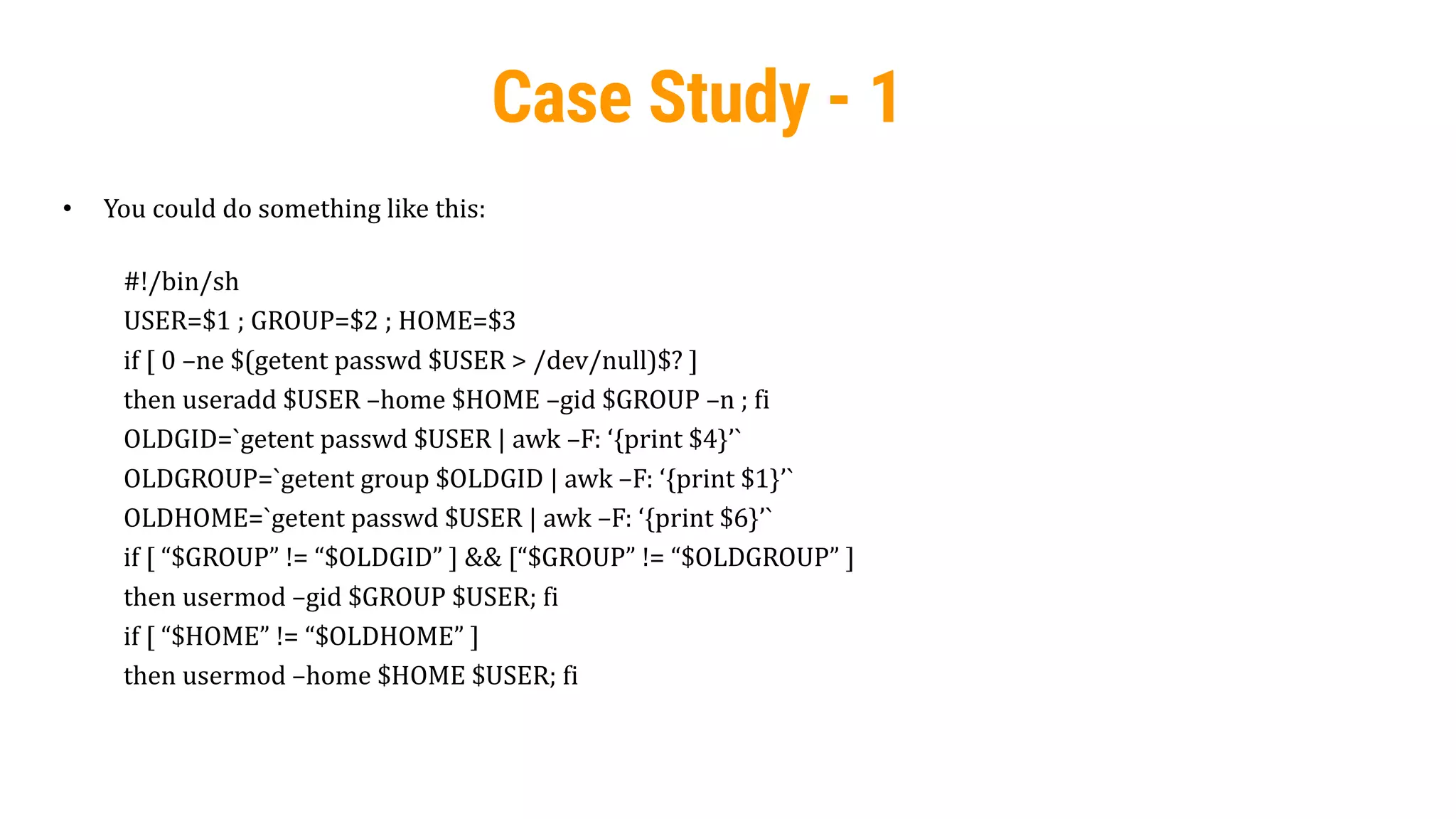 36
Case Study - 1
• You could do something like this:
#!/bin/sh
USER=$1 ; GROUP=$2 ; HOME=$3
if [ 0 –ne $(getent passwd $USER > /dev/null)$? ]
then useradd $USER –home $HOME –gid $GROUP –n ; fi
OLDGID=`getent passwd $USER | awk –F: ‘{print $4}’`
OLDGROUP=`getent group $OLDGID | awk –F: ‘{print $1}’`
OLDHOME=`getent passwd $USER | awk –F: ‘{print $6}’`
if [ “$GROUP” != “$OLDGID” ] && [“$GROUP” != “$OLDGROUP” ]
then usermod –gid $GROUP $USER; fi
if [ “$HOME” != “$OLDHOME” ]
then usermod –home $HOME $USER; fi
 