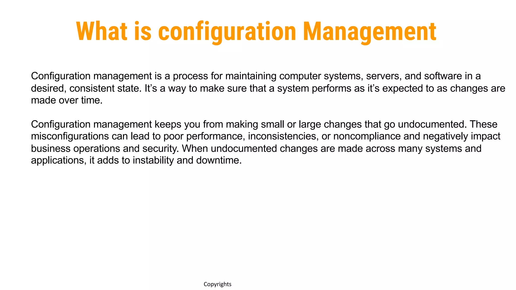 What is configuration Management
Copyrights
Configuration management is a process for maintaining computer systems, servers, and software in a
desired, consistent state. It’s a way to make sure that a system performs as it’s expected to as changes are
made over time.
Configuration management keeps you from making small or large changes that go undocumented. These
misconfigurations can lead to poor performance, inconsistencies, or noncompliance and negatively impact
business operations and security. When undocumented changes are made across many systems and
applications, it adds to instability and downtime.
 