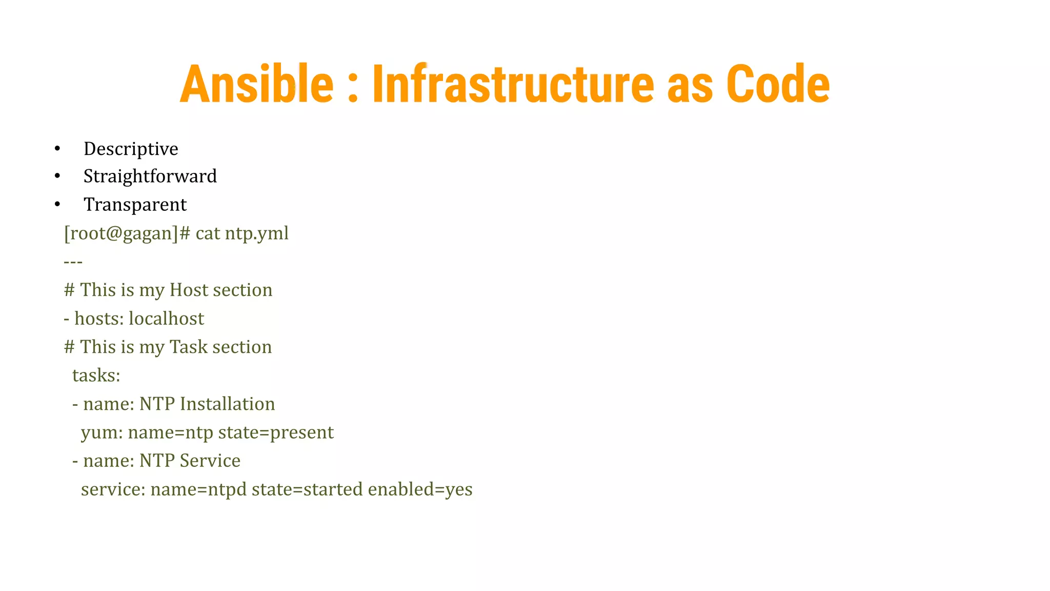 40
Ansible : Infrastructure as Code
• Descriptive
• Straightforward
• Transparent
[root@gagan]# cat ntp.yml
---
# This is my Host section
- hosts: localhost
# This is my Task section
tasks:
- name: NTP Installation
yum: name=ntp state=present
- name: NTP Service
service: name=ntpd state=started enabled=yes
 