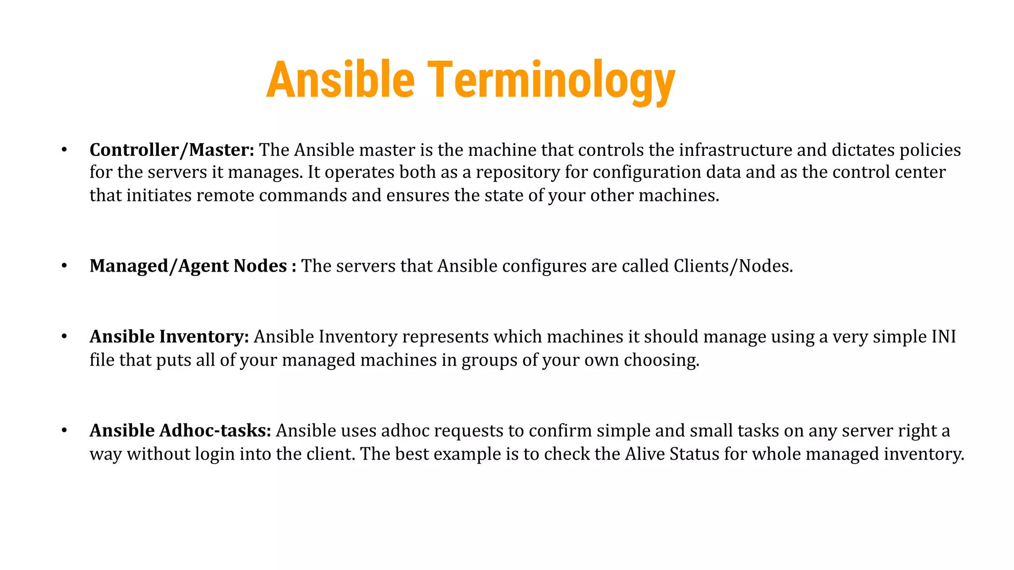 42
Ansible Terminology
• Controller/Master: The Ansible master is the machine that controls the infrastructure and dictates policies
for the servers it manages. It operates both as a repository for configuration data and as the control center
that initiates remote commands and ensures the state of your other machines.
• Managed/Agent Nodes : The servers that Ansible configures are called Clients/Nodes.
• Ansible Inventory: Ansible Inventory represents which machines it should manage using a very simple INI
file that puts all of your managed machines in groups of your own choosing.
• Ansible Adhoc-tasks: Ansible uses adhoc requests to confirm simple and small tasks on any server right a
way without login into the client. The best example is to check the Alive Status for whole managed inventory.
 