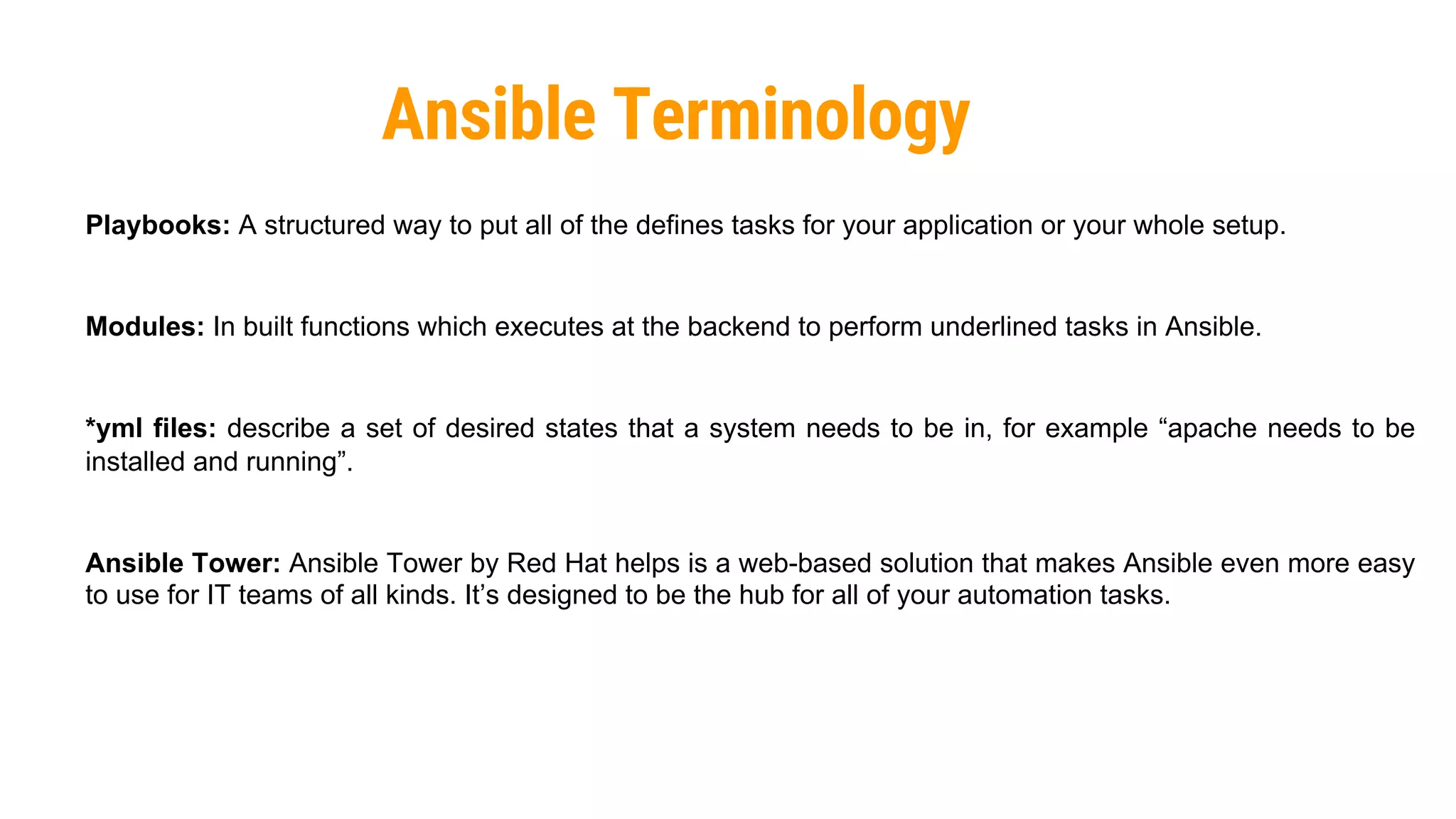 43
Ansible Terminology
Playbooks: A structured way to put all of the defines tasks for your application or your whole setup.
Modules: In built functions which executes at the backend to perform underlined tasks in Ansible.
*yml files: describe a set of desired states that a system needs to be in, for example “apache needs to be
installed and running”.
Ansible Tower: Ansible Tower by Red Hat helps is a web-based solution that makes Ansible even more easy
to use for IT teams of all kinds. It’s designed to be the hub for all of your automation tasks.
 