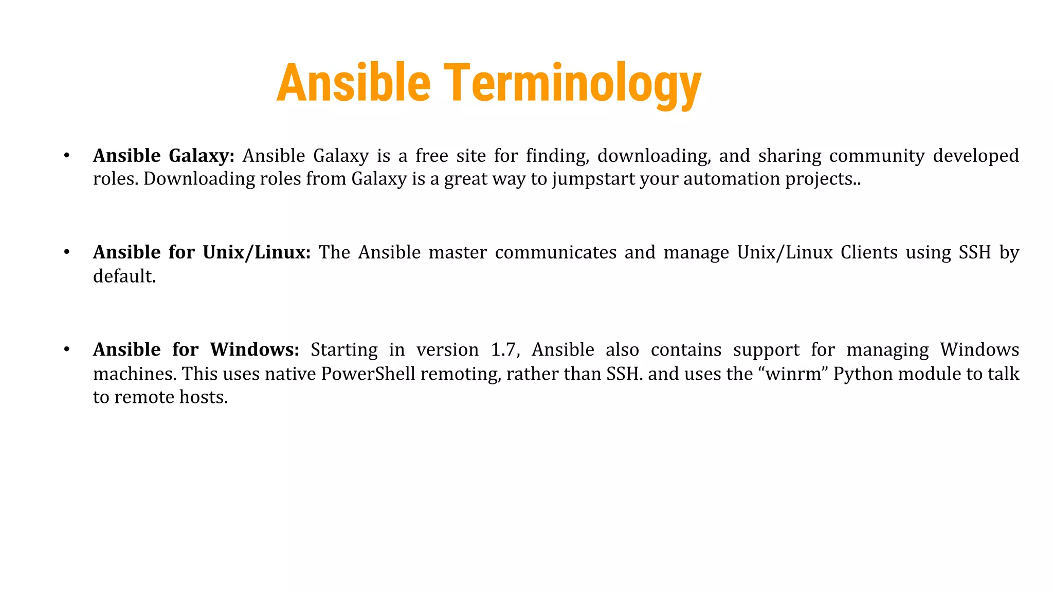 44
Ansible Terminology
• Ansible Galaxy: Ansible Galaxy is a free site for finding, downloading, and sharing community developed
roles. Downloading roles from Galaxy is a great way to jumpstart your automation projects..
• Ansible for Unix/Linux: The Ansible master communicates and manage Unix/Linux Clients using SSH by
default.
• Ansible for Windows: Starting in version 1.7, Ansible also contains support for managing Windows
machines. This uses native PowerShell remoting, rather than SSH. and uses the “winrm” Python module to talk
to remote hosts.
 