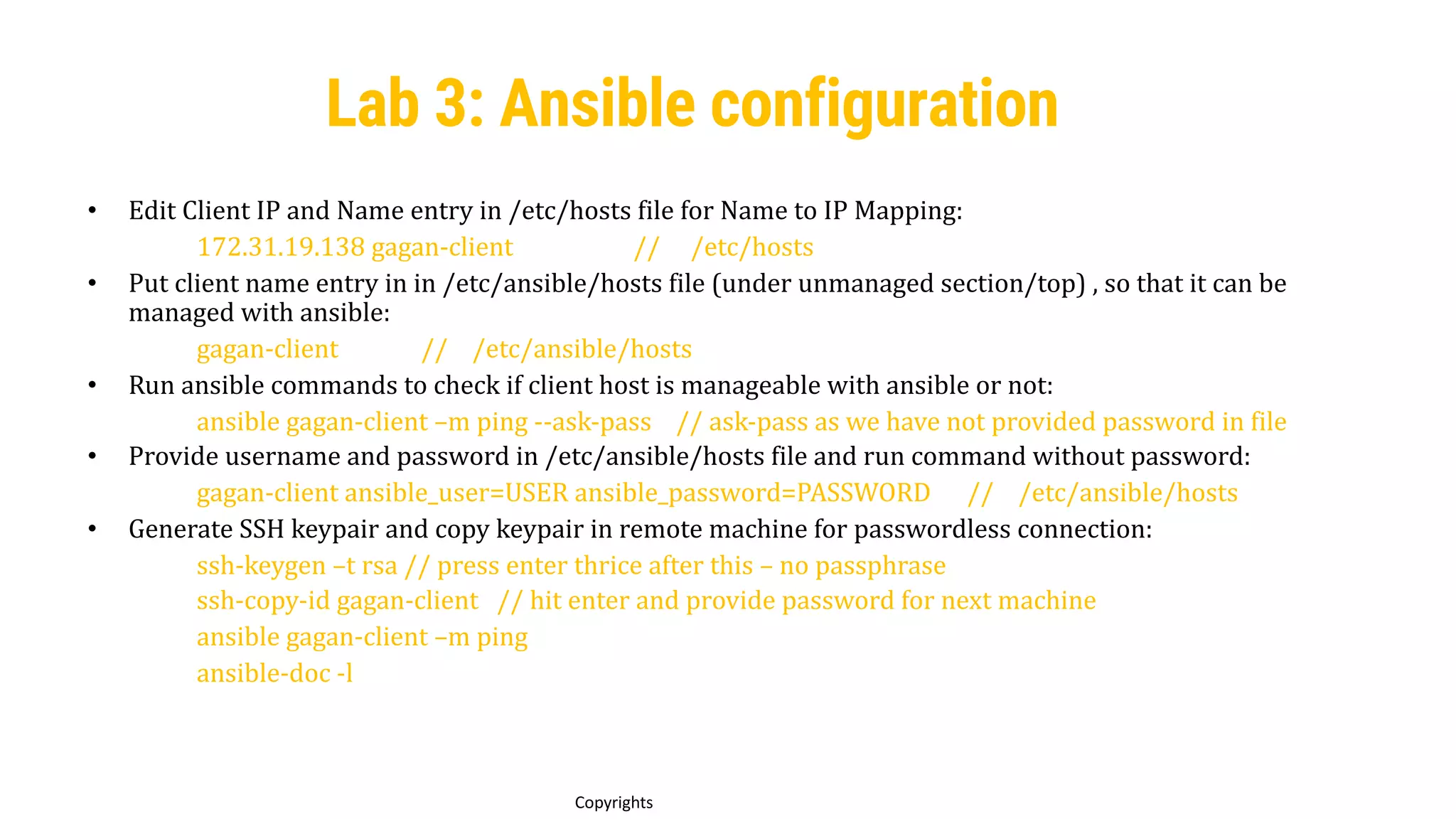 47
Copyrights
Lab 3: Ansible configuration
• Edit Client IP and Name entry in /etc/hosts file for Name to IP Mapping:
172.31.19.138 gagan-client // /etc/hosts
• Put client name entry in in /etc/ansible/hosts file (under unmanaged section/top) , so that it can be
managed with ansible:
gagan-client // /etc/ansible/hosts
• Run ansible commands to check if client host is manageable with ansible or not:
ansible gagan-client –m ping --ask-pass // ask-pass as we have not provided password in file
• Provide username and password in /etc/ansible/hosts file and run command without password:
gagan-client ansible_user=USER ansible_password=PASSWORD // /etc/ansible/hosts
• Generate SSH keypair and copy keypair in remote machine for passwordless connection:
ssh-keygen –t rsa // press enter thrice after this – no passphrase
ssh-copy-id gagan-client // hit enter and provide password for next machine
ansible gagan-client –m ping
ansible-doc -l
 