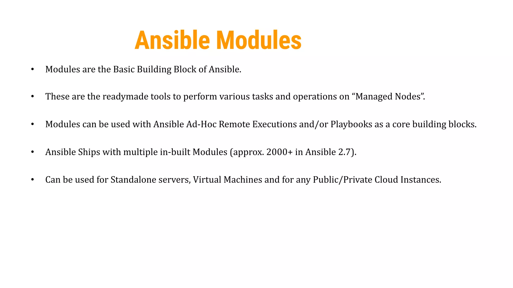 48
Ansible Modules
• Modules are the Basic Building Block of Ansible.
• These are the readymade tools to perform various tasks and operations on “Managed Nodes”.
• Modules can be used with Ansible Ad-Hoc Remote Executions and/or Playbooks as a core building blocks.
• Ansible Ships with multiple in-built Modules (approx. 2000+ in Ansible 2.7).
• Can be used for Standalone servers, Virtual Machines and for any Public/Private Cloud Instances.
 