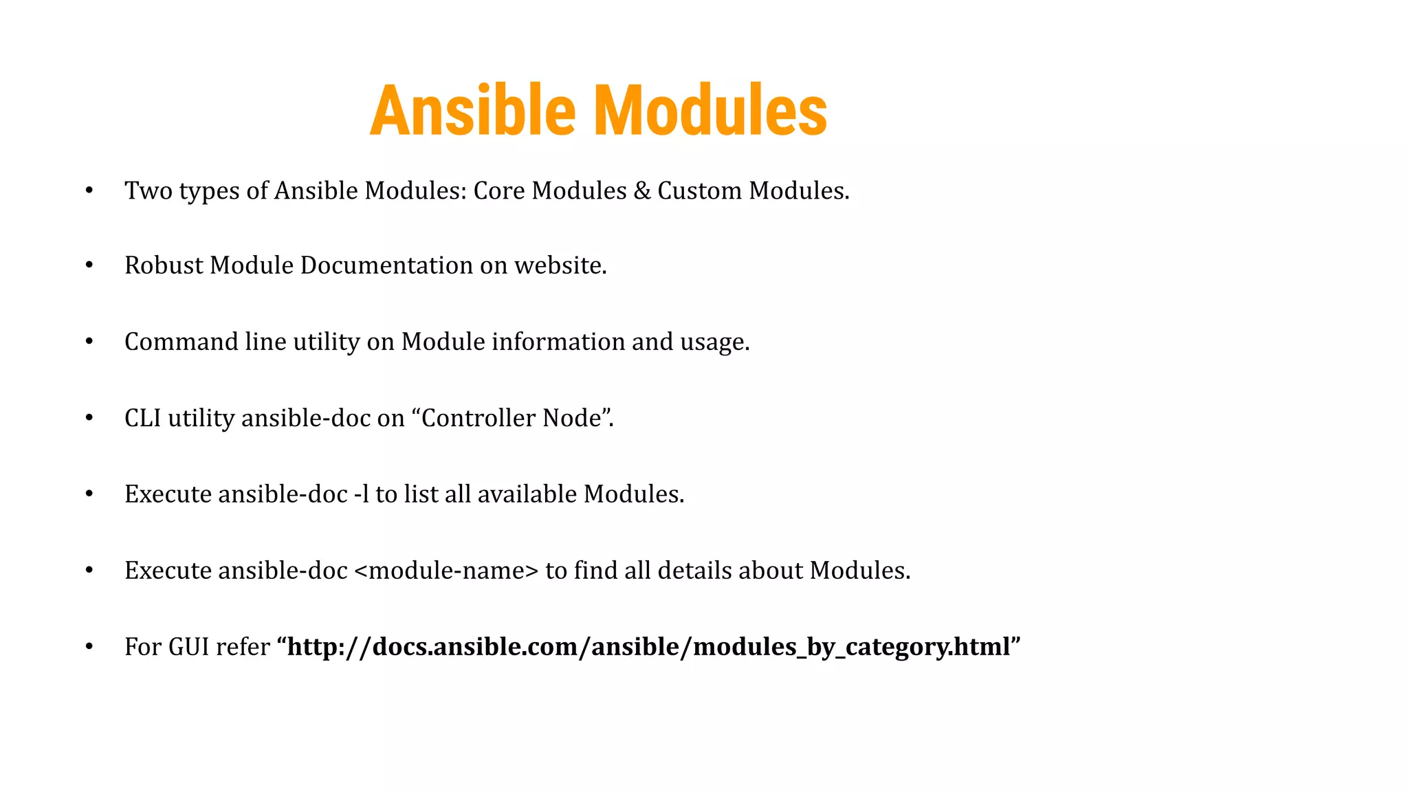 49
Ansible Modules
• Two types of Ansible Modules: Core Modules & Custom Modules.
• Robust Module Documentation on website.
• Command line utility on Module information and usage.
• CLI utility ansible-doc on “Controller Node”.
• Execute ansible-doc -l to list all available Modules.
• Execute ansible-doc <module-name> to find all details about Modules.
• For GUI refer “http://docs.ansible.com/ansible/modules_by_category.html”
 