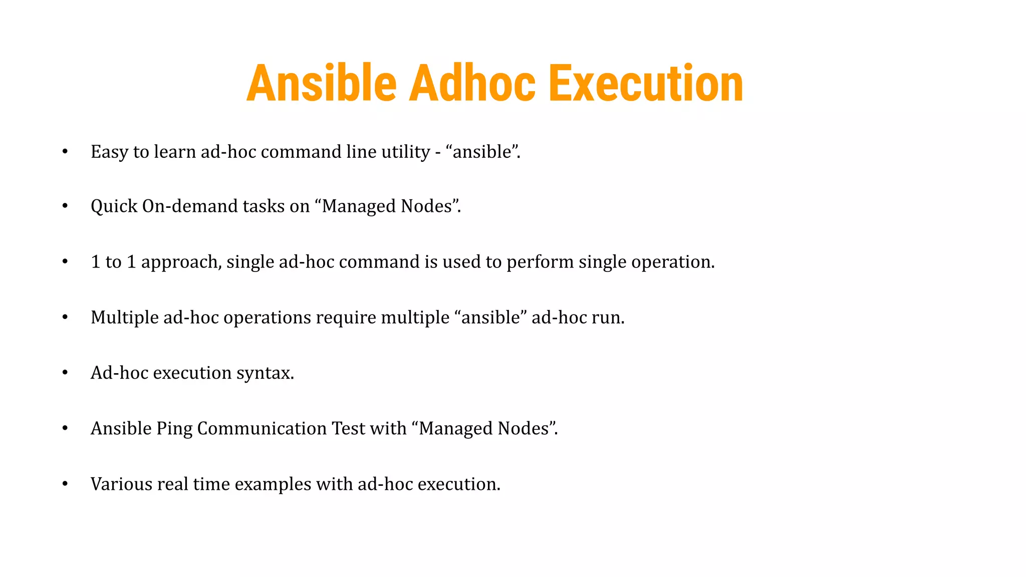 50
Ansible Adhoc Execution
• Easy to learn ad-hoc command line utility - “ansible”.
• Quick On-demand tasks on “Managed Nodes”.
• 1 to 1 approach, single ad-hoc command is used to perform single operation.
• Multiple ad-hoc operations require multiple “ansible” ad-hoc run.
• Ad-hoc execution syntax.
• Ansible Ping Communication Test with “Managed Nodes”.
• Various real time examples with ad-hoc execution.
 