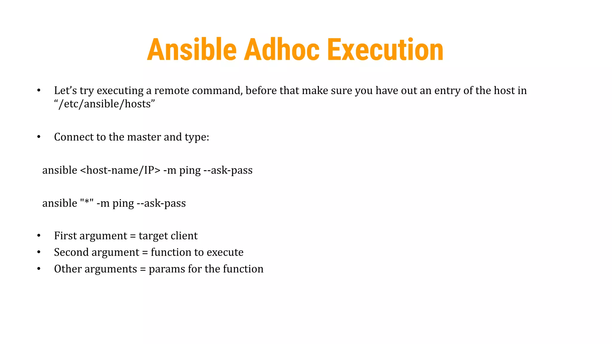 51
Ansible Adhoc Execution
• Let’s try executing a remote command, before that make sure you have out an entry of the host in
“/etc/ansible/hosts”
• Connect to the master and type:
ansible <host-name/IP> -m ping --ask-pass
ansible "*" -m ping --ask-pass
• First argument = target client
• Second argument = function to execute
• Other arguments = params for the function
 