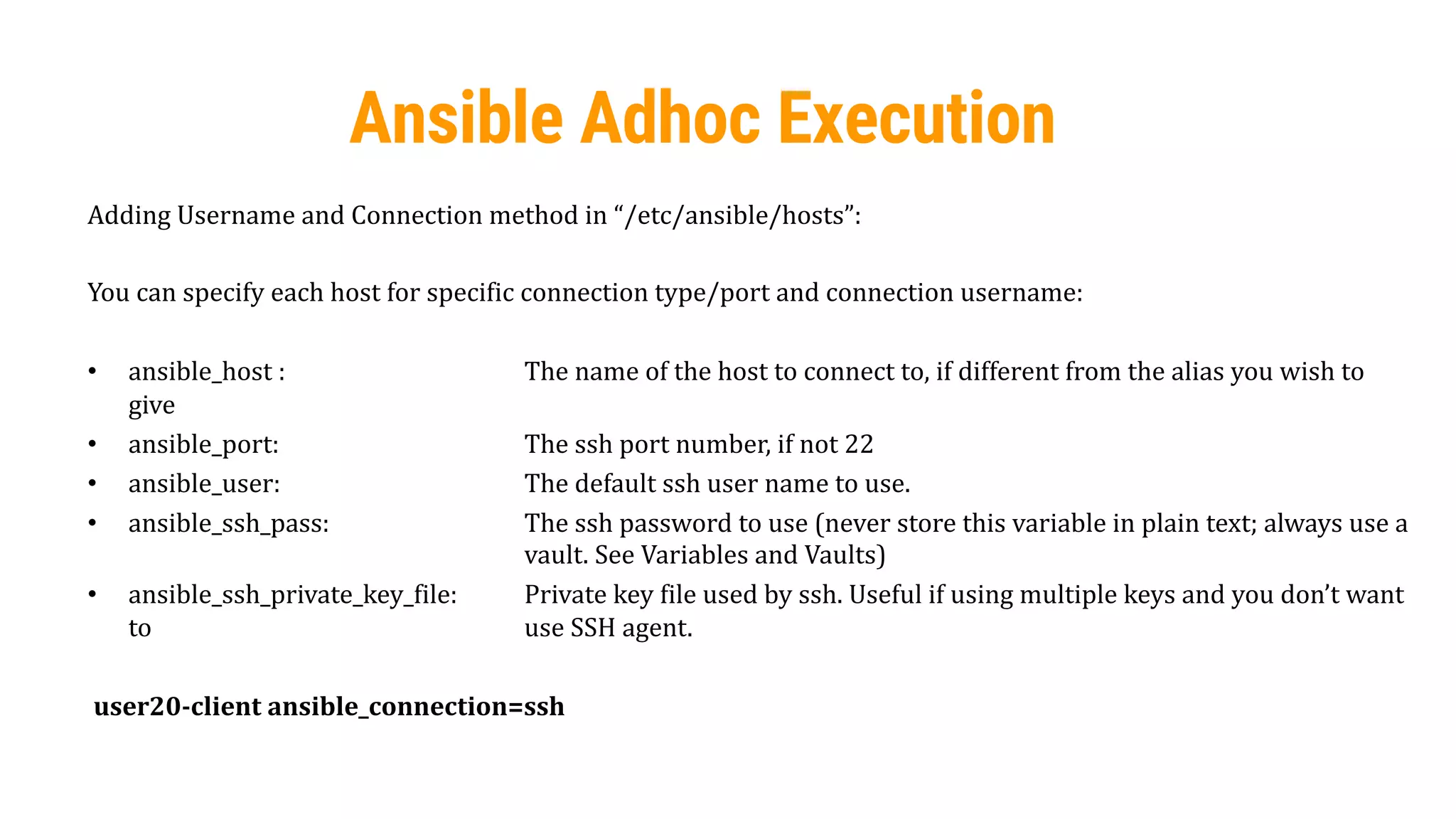 52
Ansible Adhoc Execution
Adding Username and Connection method in “/etc/ansible/hosts”:
You can specify each host for specific connection type/port and connection username:
• ansible_host : The name of the host to connect to, if different from the alias you wish to
give
• ansible_port: The ssh port number, if not 22
• ansible_user: The default ssh user name to use.
• ansible_ssh_pass: The ssh password to use (never store this variable in plain text; always use a
vault. See Variables and Vaults)
• ansible_ssh_private_key_file: Private key file used by ssh. Useful if using multiple keys and you don’t want
to use SSH agent.
user20-client ansible_connection=ssh
 