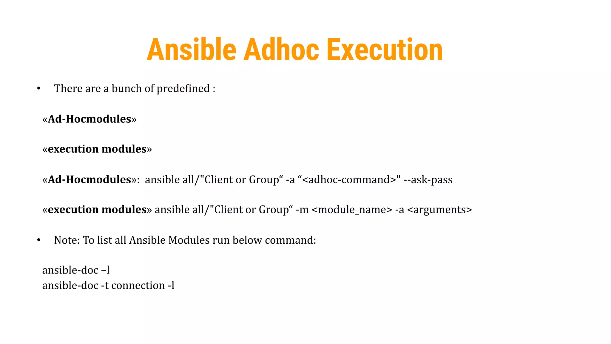 53
Ansible Adhoc Execution
• There are a bunch of predefined :
«Ad-Hocmodules»
«execution modules»
«Ad-Hocmodules»: ansible all/"Client or Group“ -a “<adhoc-command>" --ask-pass
«execution modules» ansible all/"Client or Group“ -m <module_name> -a <arguments>
• Note: To list all Ansible Modules run below command:
ansible-doc –l
ansible-doc -t connection -l
 