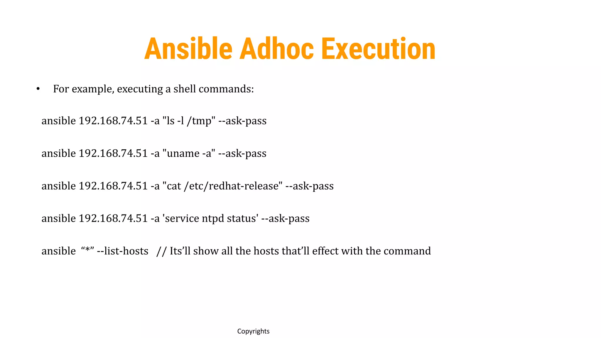 54
Copyrights
Ansible Adhoc Execution
• For example, executing a shell commands:
ansible 192.168.74.51 -a "ls -l /tmp" --ask-pass
ansible 192.168.74.51 -a "uname -a" --ask-pass
ansible 192.168.74.51 -a "cat /etc/redhat-release" --ask-pass
ansible 192.168.74.51 -a 'service ntpd status' --ask-pass
ansible “*” --list-hosts // Its’ll show all the hosts that’ll effect with the command
 