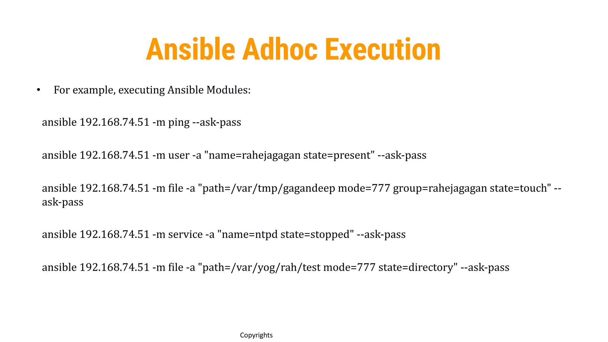55
Copyrights
Ansible Adhoc Execution
• For example, executing Ansible Modules:
ansible 192.168.74.51 -m ping --ask-pass
ansible 192.168.74.51 -m user -a "name=rahejagagan state=present" --ask-pass
ansible 192.168.74.51 -m file -a "path=/var/tmp/gagandeep mode=777 group=rahejagagan state=touch" --
ask-pass
ansible 192.168.74.51 -m service -a "name=ntpd state=stopped" --ask-pass
ansible 192.168.74.51 -m file -a "path=/var/yog/rah/test mode=777 state=directory" --ask-pass
 