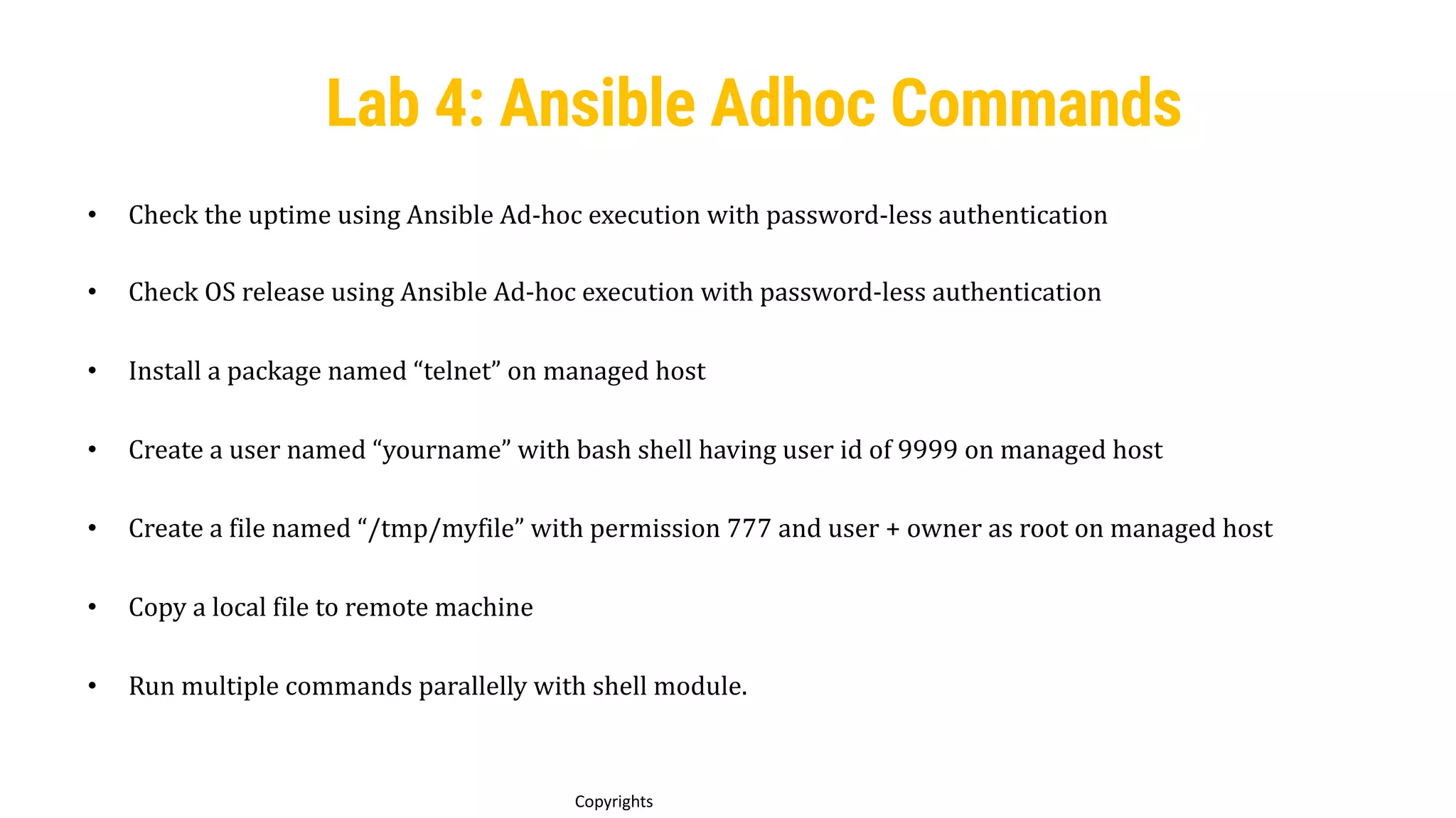 56
Copyrights
Lab 4: Ansible Adhoc Commands
• Check the uptime using Ansible Ad-hoc execution with password-less authentication
• Check OS release using Ansible Ad-hoc execution with password-less authentication
• Install a package named “telnet” on managed host
• Create a user named “yourname” with bash shell having user id of 9999 on managed host
• Create a file named “/tmp/myfile” with permission 777 and user + owner as root on managed host
• Copy a local file to remote machine
• Run multiple commands parallelly with shell module.
 