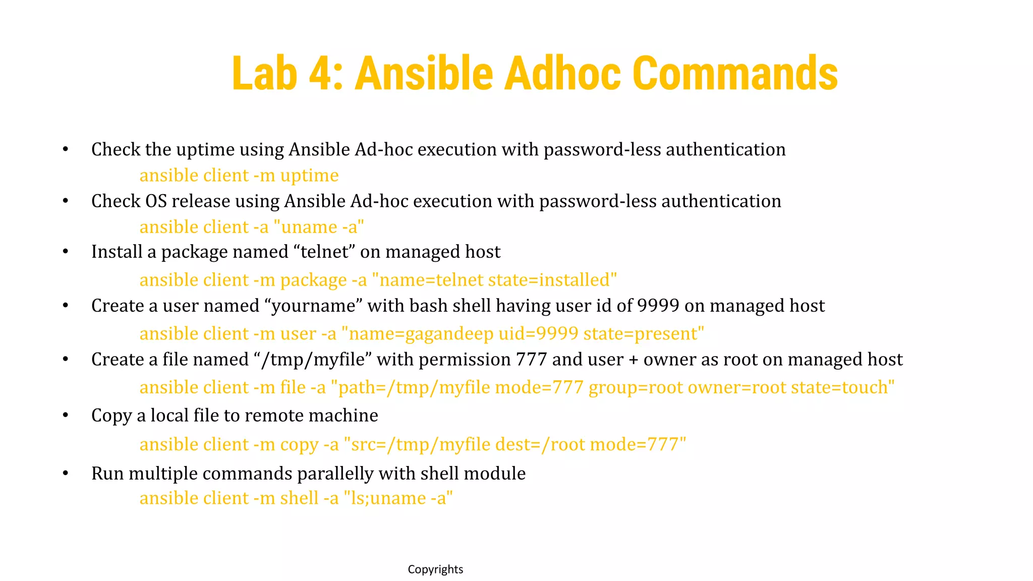 57
Copyrights
Lab 4: Ansible Adhoc Commands
• Check the uptime using Ansible Ad-hoc execution with password-less authentication
ansible client -m uptime
• Check OS release using Ansible Ad-hoc execution with password-less authentication
ansible client -a "uname -a"
• Install a package named “telnet” on managed host
ansible client -m package -a "name=telnet state=installed"
• Create a user named “yourname” with bash shell having user id of 9999 on managed host
ansible client -m user -a "name=gagandeep uid=9999 state=present"
• Create a file named “/tmp/myfile” with permission 777 and user + owner as root on managed host
ansible client -m file -a "path=/tmp/myfile mode=777 group=root owner=root state=touch"
• Copy a local file to remote machine
ansible client -m copy -a "src=/tmp/myfile dest=/root mode=777"
• Run multiple commands parallelly with shell module
ansible client -m shell -a "ls;uname -a"
 