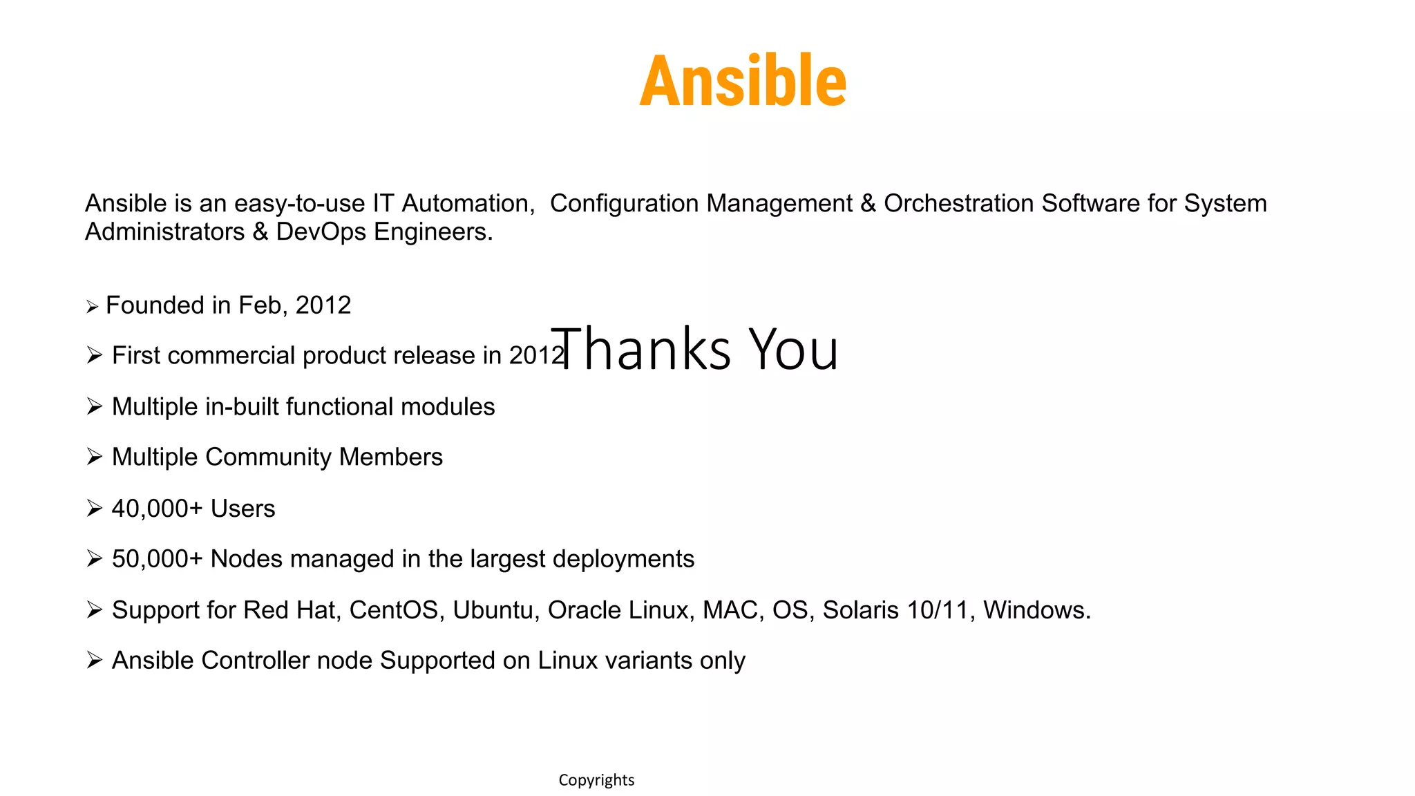 Thanks You
6
Copyrights
Ansible is an easy-to-use IT Automation, Configuration Management & Orchestration Software for System
Administrators & DevOps Engineers.
Ø Founded in Feb, 2012
Ø First commercial product release in 2012
Ø Multiple in-built functional modules
Ø Multiple Community Members
Ø 40,000+ Users
Ø 50,000+ Nodes managed in the largest deployments
Ø Support for Red Hat, CentOS, Ubuntu, Oracle Linux, MAC, OS, Solaris 10/11, Windows.
Ø Ansible Controller node Supported on Linux variants only
Ansible
 