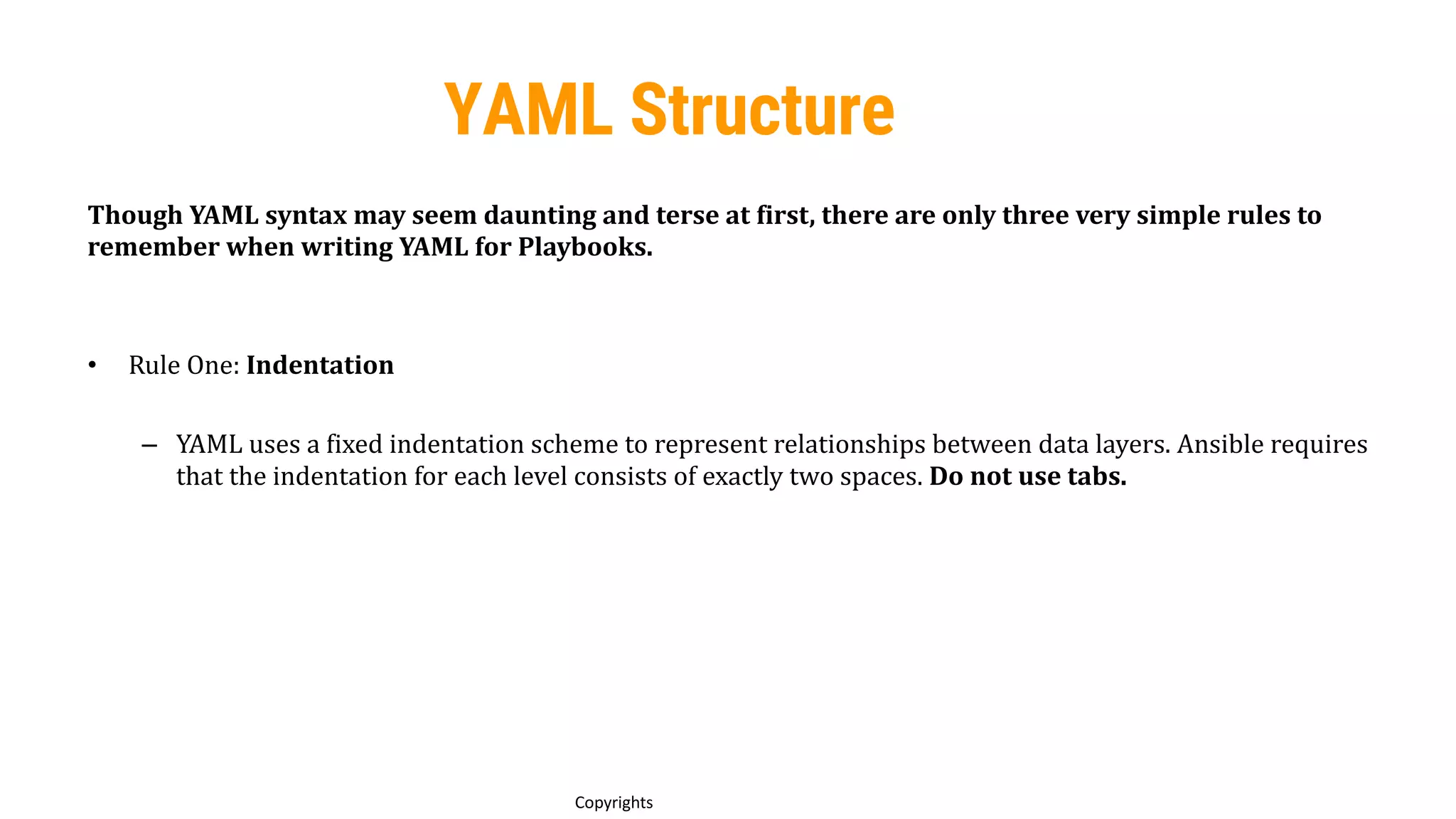 61
Copyrights
YAML Structure
Though YAML syntax may seem daunting and terse at first, there are only three very simple rules to
remember when writing YAML for Playbooks.
• Rule One: Indentation
– YAML uses a fixed indentation scheme to represent relationships between data layers. Ansible requires
that the indentation for each level consists of exactly two spaces. Do not use tabs.
 
