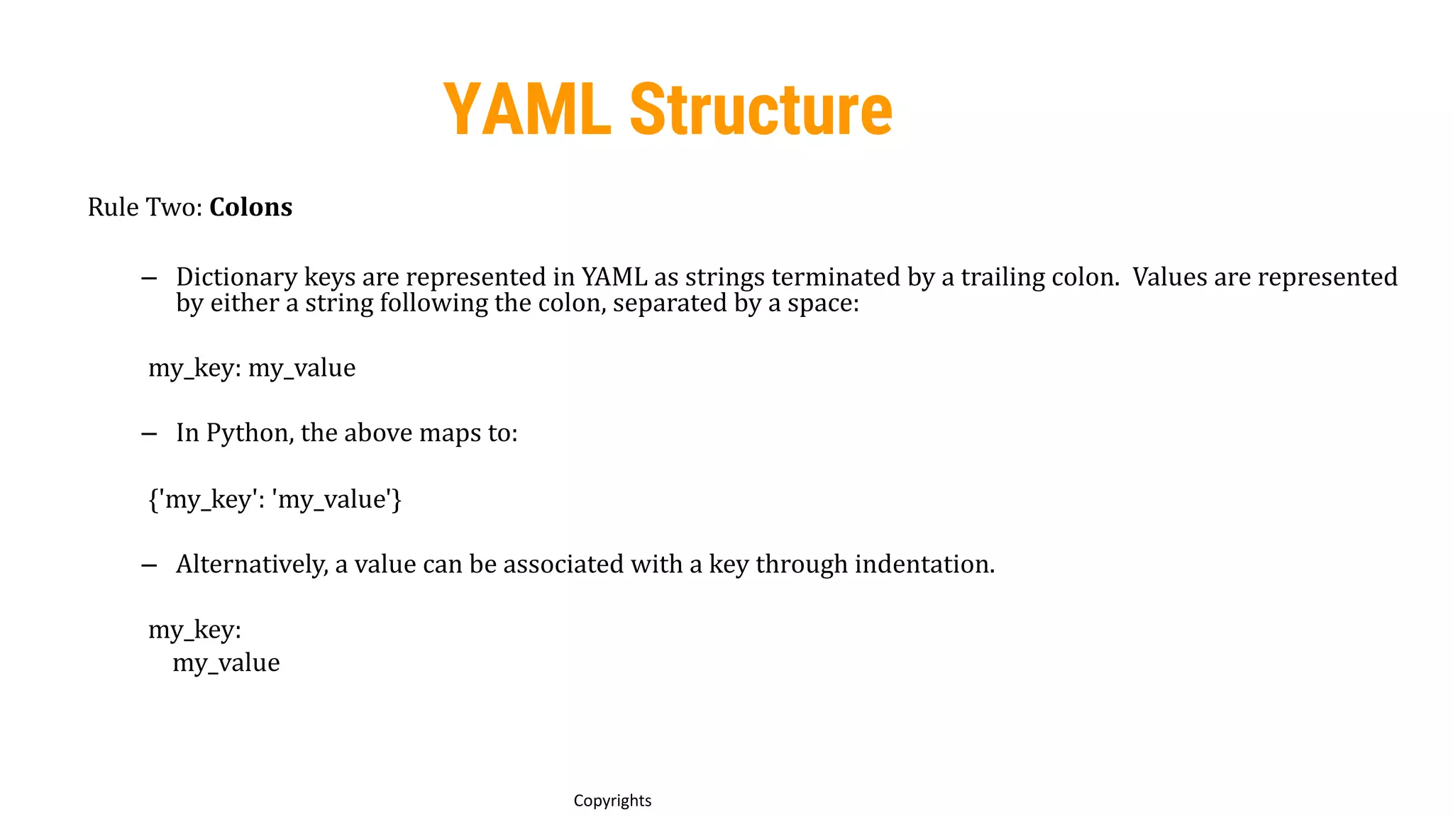62
Copyrights
YAML Structure
Rule Two: Colons
– Dictionary keys are represented in YAML as strings terminated by a trailing colon. Values are represented
by either a string following the colon, separated by a space:
my_key: my_value
– In Python, the above maps to:
{'my_key': 'my_value'}
– Alternatively, a value can be associated with a key through indentation.
my_key:
my_value
 