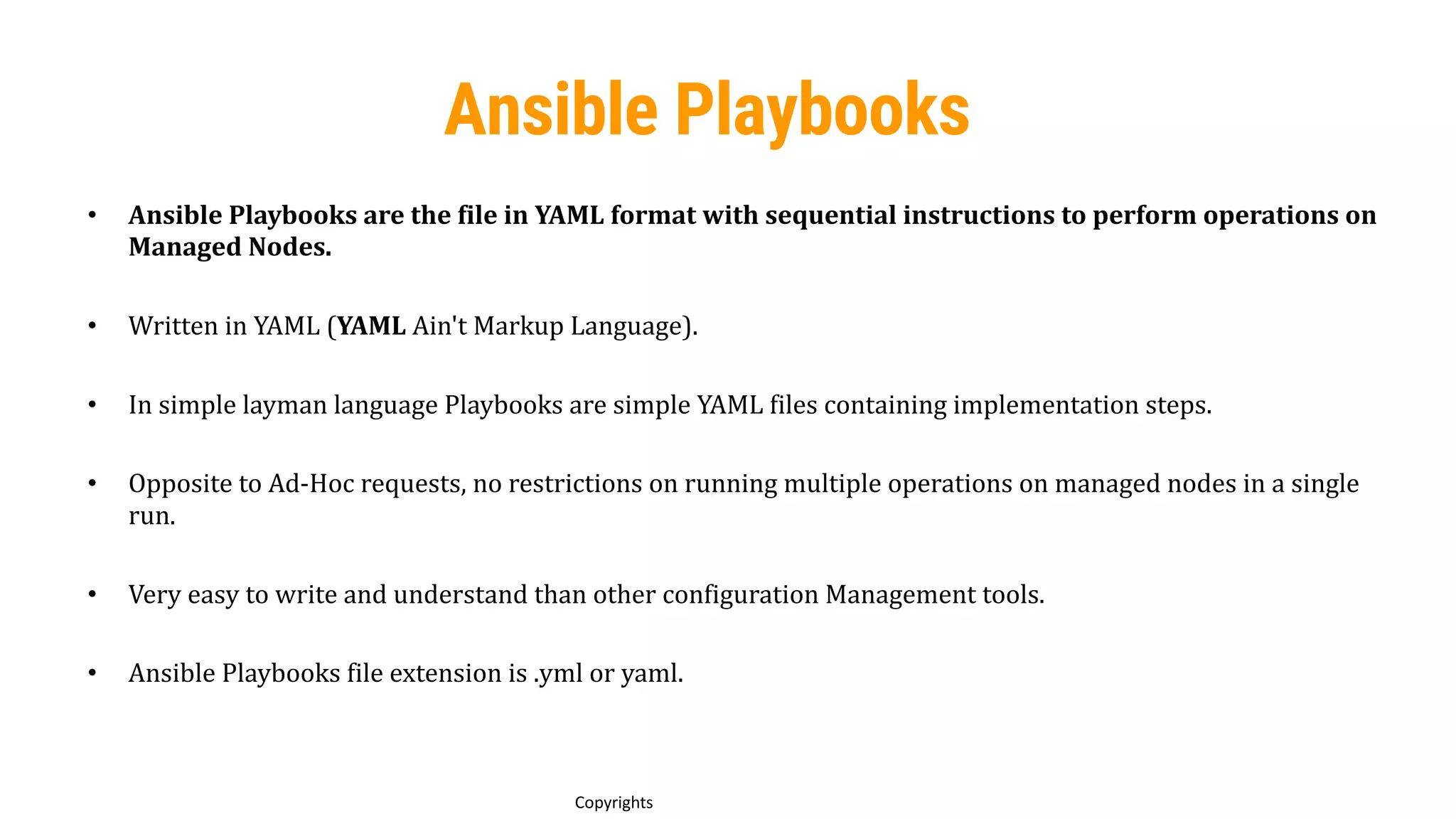64
Copyrights
Ansible Playbooks
• Ansible Playbooks are the file in YAML format with sequential instructions to perform operations on
Managed Nodes.
• Written in YAML (YAML Ain't Markup Language).
• In simple layman language Playbooks are simple YAML files containing implementation steps.
• Opposite to Ad-Hoc requests, no restrictions on running multiple operations on managed nodes in a single
run.
• Very easy to write and understand than other configuration Management tools.
• Ansible Playbooks file extension is .yml or yaml.
 