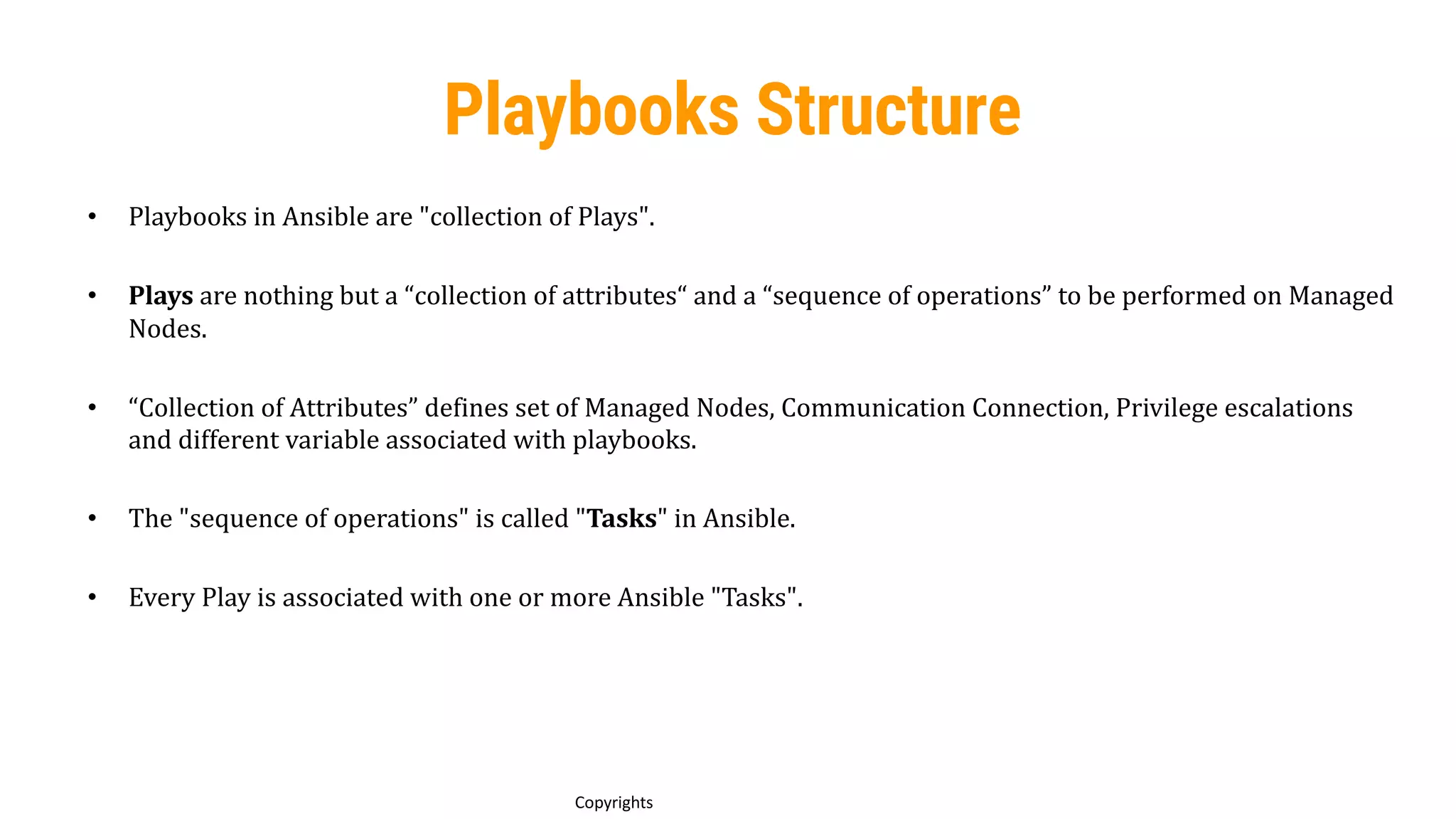 67
Copyrights
Playbooks Structure
• Playbooks in Ansible are "collection of Plays".
• Plays are nothing but a “collection of attributes“ and a “sequence of operations” to be performed on Managed
Nodes.
• “Collection of Attributes” defines set of Managed Nodes, Communication Connection, Privilege escalations
and different variable associated with playbooks.
• The "sequence of operations" is called "Tasks" in Ansible.
• Every Play is associated with one or more Ansible "Tasks".
 