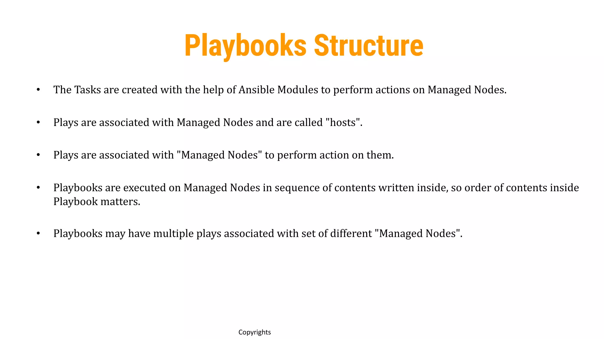 68
Copyrights
Playbooks Structure
• The Tasks are created with the help of Ansible Modules to perform actions on Managed Nodes.
• Plays are associated with Managed Nodes and are called "hosts".
• Plays are associated with "Managed Nodes" to perform action on them.
• Playbooks are executed on Managed Nodes in sequence of contents written inside, so order of contents inside
Playbook matters.
• Playbooks may have multiple plays associated with set of different "Managed Nodes".
 