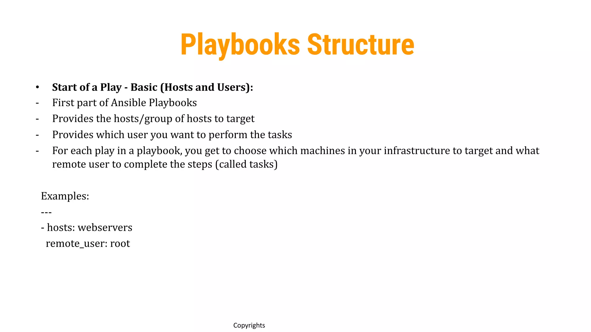 69
Copyrights
Playbooks Structure
• Start of a Play - Basic (Hosts and Users):
- First part of Ansible Playbooks
- Provides the hosts/group of hosts to target
- Provides which user you want to perform the tasks
- For each play in a playbook, you get to choose which machines in your infrastructure to target and what
remote user to complete the steps (called tasks)
Examples:
---
- hosts: webservers
remote_user: root
 