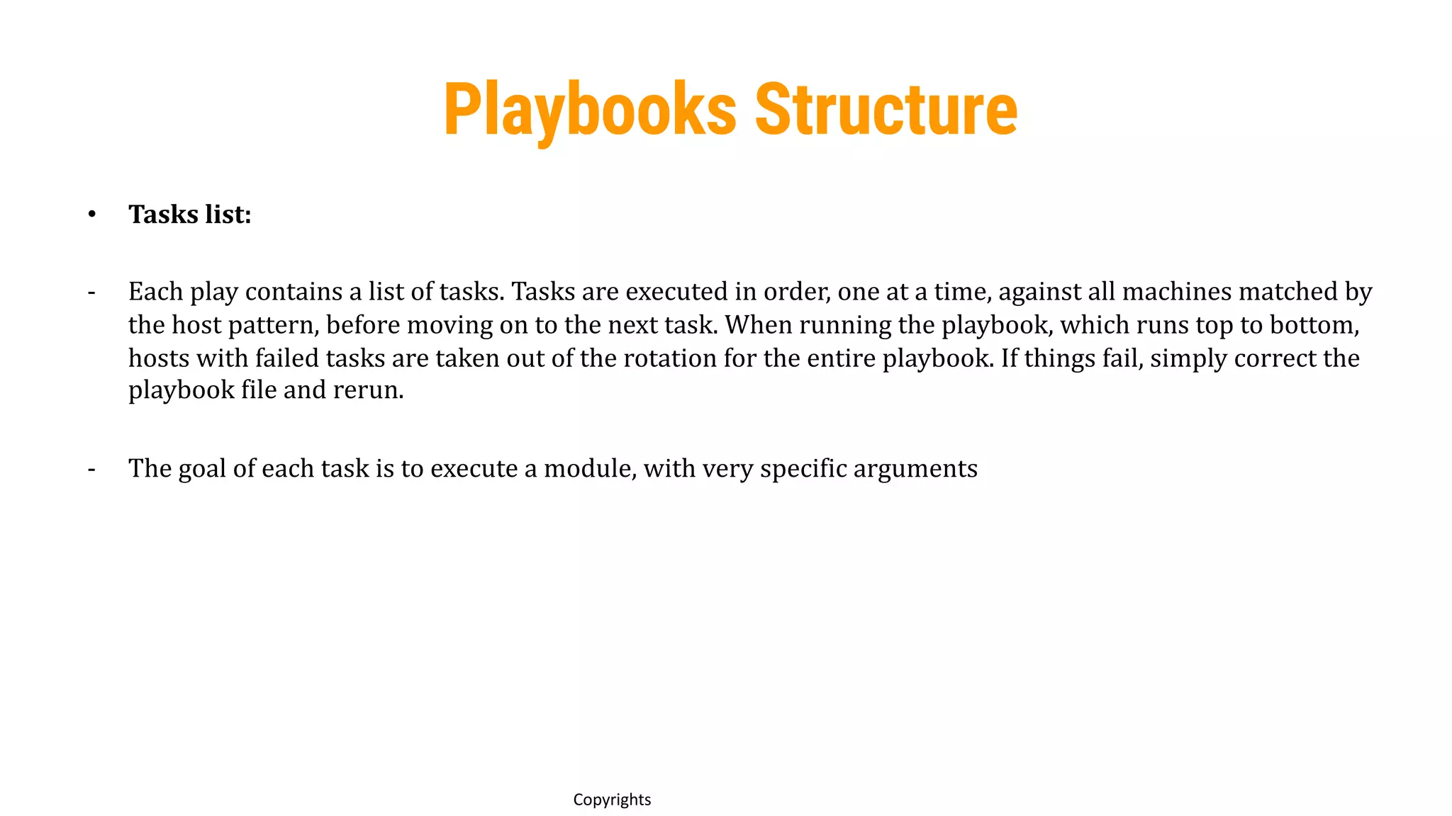 71
Copyrights
Playbooks Structure
• Tasks list:
- Each play contains a list of tasks. Tasks are executed in order, one at a time, against all machines matched by
the host pattern, before moving on to the next task. When running the playbook, which runs top to bottom,
hosts with failed tasks are taken out of the rotation for the entire playbook. If things fail, simply correct the
playbook file and rerun.
- The goal of each task is to execute a module, with very specific arguments
 