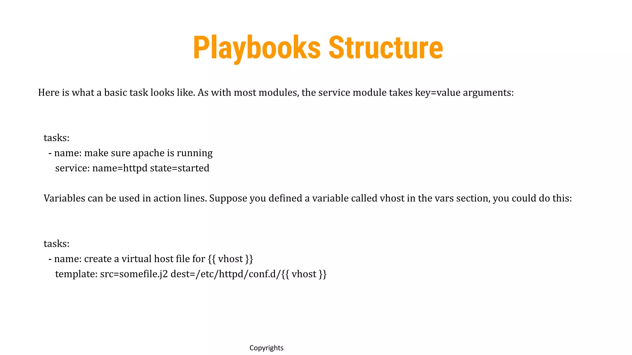 72
Copyrights
Playbooks Structure
Here is what a basic task looks like. As with most modules, the service module takes key=value arguments:
tasks:
- name: make sure apache is running
service: name=httpd state=started
Variables can be used in action lines. Suppose you defined a variable called vhost in the vars section, you could do this:
tasks:
- name: create a virtual host file for {{ vhost }}
template: src=somefile.j2 dest=/etc/httpd/conf.d/{{ vhost }}
 